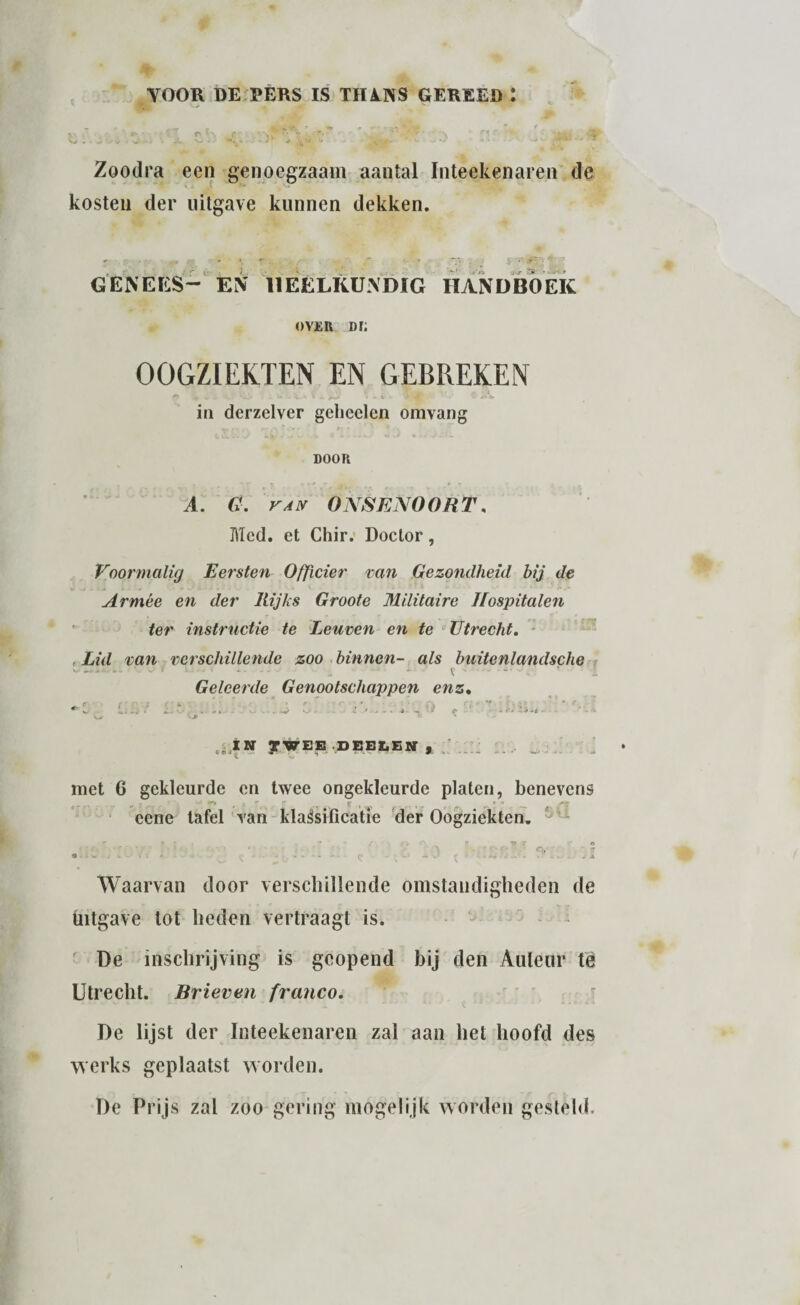 YOOR DE PERS IS THA.NS GEREED : rT € , -4 .••'•'V  jj. % * <*■ ‘-tTi ,Tf. r * ,* V ji. \# . *V. •■. »•' J • v *•*>. -• «-4 -• • ‘ ' Zoodra een genoegzaam aantal Inteekenaren de kosten der uitgave kunnen dekken. j. r 2» » ■ - GENEES- EN HEELKUNDIG HANDBOEK over m; OOGZIEKTEN EN GEBREKEN • '**- • -A- * ^ >■*'' - i» 4. - ! # ' ^ <* •* in derzelver gebeden omvang door w Vf n f * «r » s *• A. ONSEN O OR T. Mcd. et Chir. Doctor, Voormalig Eersten Officier van Gezondheid hij de Armee en der Rijks Groote Militaire Hospitalen ter instructie te Leuven en te Utrecht. , Lid van verschillende zoo binnen- als buitenlandsche „ i [ -• - i - * - - * Geleerde Genootschappen enz. f. ' : - > * * . - • • . «♦ r < *_ !* - . *- . i, . -«>•_ - * . - . -J * * <*■ ’ » «’• iéjlN yWEB DEBLEN , met 6 gekleurde en twee ongekleurde platen, benevens eene tafel van klaésificatie der Oogziekten. Waarvan door verschillende omstandigheden de Uitgave tot heden vertraagt is. De inschrijving is geopend bij den Auteur té Utrecht. Brieven franco. De lijst der Inteekenaren zal aan het hoofd des werks geplaatst worden. De Prijs zal zoo gering mogelijk worden gesteld.