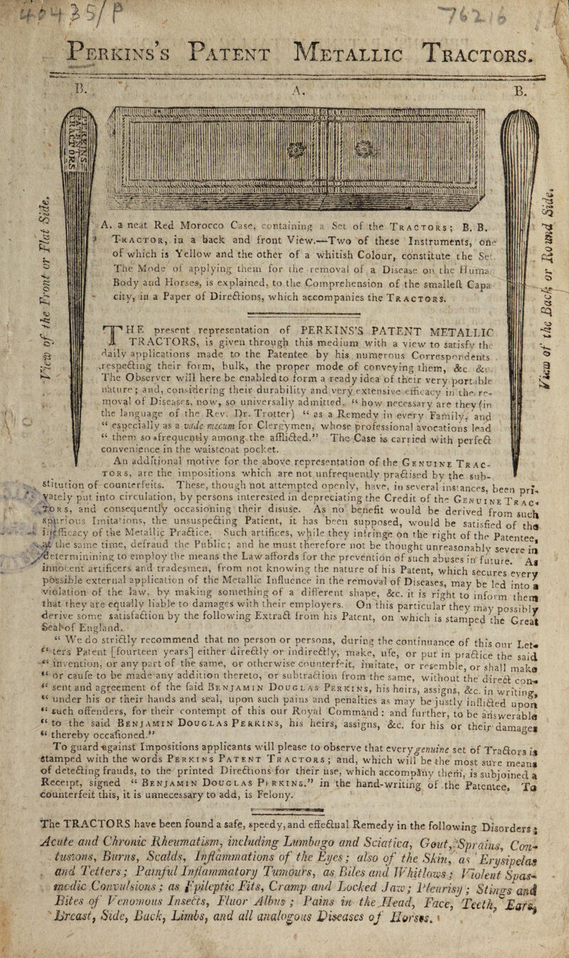 Perkins’s Patent Metallic Tractors. • to Co p tp B. if loHL, t\r A, B. v. 3 <u A. a neat Red Morocco Case, containing Set of the Tractors; B. B. Tractor, in a back and front View.—-Two of these Instruments, one of which is Yellow and the other of a whitish Colour, constitute the Set The Mode of applying them for the removal of a Disease on. the ffuma Body and Horses-, is explained, to the Comprehension of the smalleft Capa city, in a Paper of Directions, which accompanies the Tractors, TH E present representation TRA   ‘ of PERKINS’S PATENT METALLIC ACTORS, is given through this medium with a view to satisfy the •daily applications made to the Patentee by his numerous Correspondents ,respe£tmg their form, bulk, the proper mode of conveying them,' Sec &; The Observer will here be enabled to form a ready idea of their very portable nature; and, considering their durability and very extensive efficacy in the. re¬ moval of Diseases, now, so universally admitted, “ how necessary are they (in the language of the Rev. Dr. Trotter) “ as a Remedy in every Family, and “ especially as a vade mejeum for Clergymen, whose professional avocations lead “ them so •frecjuenfc-ly among the affliCted.” The Case is carried with perfeft convenience in the waistcoat pocket. An additional motive for the above representation of the Genuine Trac¬ tors, are the impositions which are not unfrequently practised by the sub¬ stitution of counterfeits. These, though not attempted openly, have, in several instances, been pn\ yately put into circulation, by persons interested in depreciating the Credit of the Genuine Tr ac» .Tors, and consequently occasioning their disuse. As no benefit would be derived from such spurious Imitations, the unsuspe&ing Patient, it has been supposed, would be satisfied of tha inefficacy of the Metallic Practice. Such artifices, while they infringe on the right of the Patentee .,yt the same time, defraud the Public; and he must therefore not be thought unreasonably severe iri ydeterminining to employ the means the Law affords for the prevention of such abuses in future, as innocent artificers and tradesmen, from not knowing the nature of his Patent, which secures every possible external application of the Metallic Influence in the removal of Diseases, may be led into a violation of the law, by making something of a different shape, &c. it is right to inform them that they are equally liable to damages with their employers. On this particular they may possibly derive some satisfaction by the following ExtraCt from his Patent, on which is stamped the Great Seal of England. “ We do strictly recommend that no person or persons, during the continuance of this our Let* Cl ters Patent [fourteen years] either dire&ly or indire&ly, make, ufe, or put in praCUce the said invention, or any part of the same, or otherwise counterfeit, imitate, or resemble, or shall maka “ or caufe to be made any addition thereto, or subtraction from the same, without the direCt con- “ sent and agreement of the faid Benjamin Dougl as Perkins, his heirs, assigns, See. in writino* “ under his or their hands and seal, upon such pains and penalties as may be justly infliCted upo'rt “ *ach offenders, for their contempt of this our Royal Command; and further, to be answer able “to the said Benjamin Douglas Perkins, his heirs, assigns, &c. for his or their dimao-™ « thereby occafioned” ' To guard-against Impositions applicants will please to observe that every genuine set of TraCtors is Stamped with the words Perkins Patent Tractors; and, which will be the most sure mean# of detefting frauds, to the printed Directions for their use, which accompany them, is subjoined a Receipt, signed “Benjamin Douglas Perkins.” in the hand-writing of the Patentee. Ta counterfeit this, it is unnecessary to add, is Felony. The TRACTORS have been found a safe, speedy, and effectual Remedy in the following Disorders .' Acute and Chronic Rheumatism, including Lumbago and Sciatica, Gouty Sprains, Con¬ tusions, Burns, Scalds, Inflammations of the Eyes; also of the Skin, as ’Erysipelas and Tetters; Painful Inflammatory Tumours, as Piles and Whitlows; Violent Spas¬ modic Convulsions; as ppileptk Fits, Cramp and Locked Jaw; Pleurisy; Stings and Bites of Venomous Inserts, Fluor Aldus ; Pains in the Read, Face, Teelk°Earz- Breast7 Side, Back, Limbs, and all analogous Diseases of Horsts*« View of the Back; or Jlo and Side