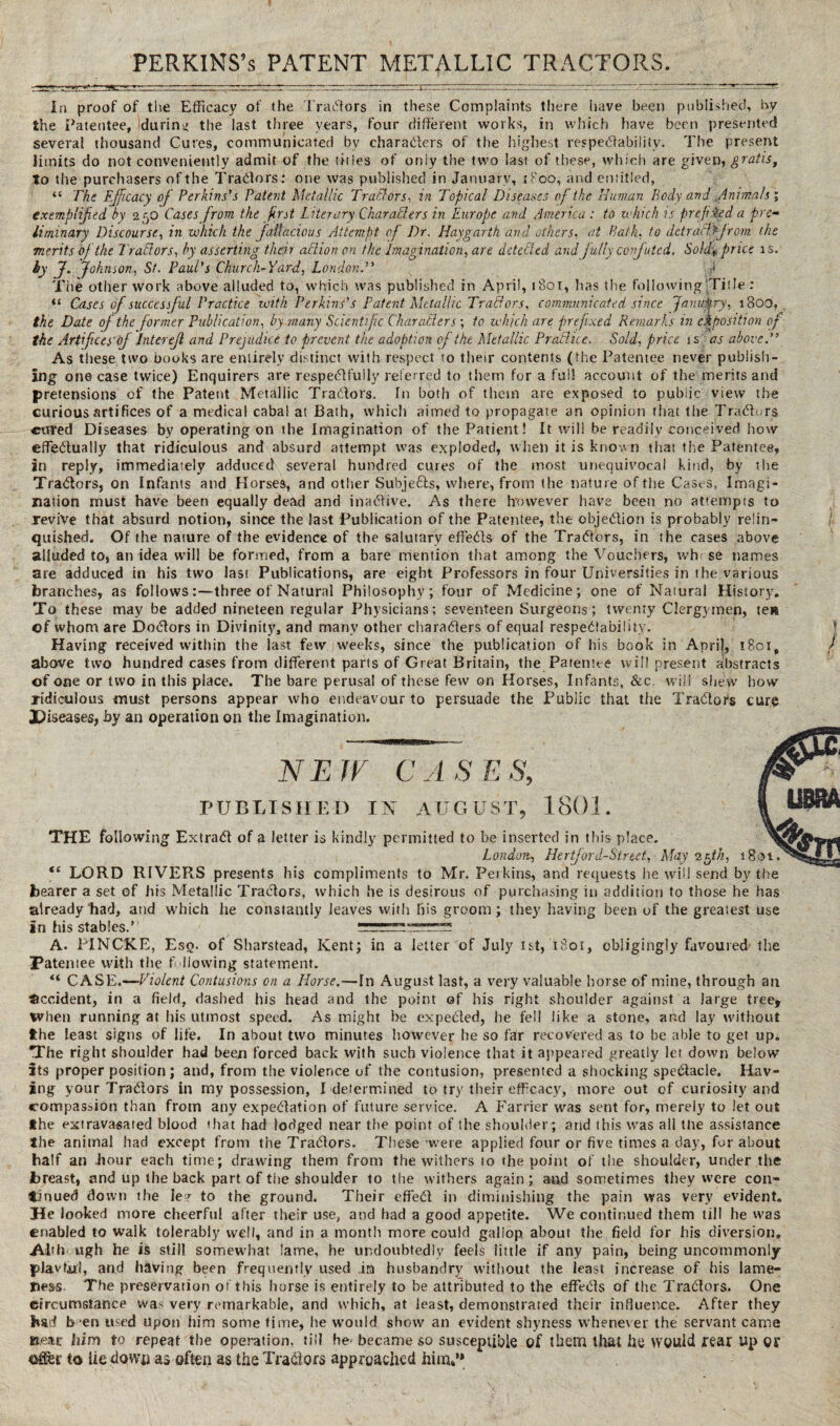 In proof of the Efficacy of the Tradors in these Complaints there have been published, by the Patentee, during the last three years, four different works, in which have been presented several thousand Cures, communicated by characters of the highest respectability. The present limits do not conveniently admit of the titles of only the two last of these, which are given, gratis, to the purchasers of the Traders : one was published in January, t Poo, and entitled, “ The Efficacy of Perkins's Patent Metallic Traders- in Topical Diseases of the Human Body and ,Animals ; exemplified by 2 50 Cases from the first Literary Char alders in Europe and America : to which is prefixed a pre¬ liminary Discourse, in which the fallacious Attempt of Dr. Haygartk and others, at Path, to dctratl.f/rom the merits of the Traitors, by asserting their aTlion on the Imagination, are detected and fully confuted. Soldi* price is. hy J. Johnson, St. Paul's Church-Yard, London. The other work above alluded to, which was published in April, 1801, has the following .Title : “ Cases of successful Practice with Perkins' s Patent Metallic Trad or s, communicated since January, 1800, the Date of the former Publication, by many Scientific Char aiders ; to which are prefixed Remarks in exposition of the Artifices oj Interejl and Prejudice to prevent the adoption of the Metallic Practice. Sold, price is: as above. As these two books are entirely distinct with respect to their contents (the Patentee never publish¬ ing one case twice) Enquirers are respedfuily referred to them for a full account of the merits and pretensions of the Patent Metallic Tradors. In both of them are exposed to public view the curious artifices of a medical cabal at Bath, which aimed to propagate ar. opinion that the Traders cured Diseases by operating on the Imagination of the Patient! It will be readily conceived how effedually that ridiculous and absurd attempt was exploded, when it is known that the Patentee, in reply, immediately adduced several hundred cures of the most unequivocal kind, by the Traders, on Infants and Horses, and other Subje&s, where, from the nature of the Cases, Imagi¬ nation must have been equally dead and inadive. As there however have been no attempts to revive that absurd notion, since the last Publication of the Patentee, the objedion is probably relin¬ quished. Of the nature of the evidence of the salutary effeds of the Tradors, in the cases above alluded to, an idea will be formed, from a bare mention that among the Vouchers, wht se names are adduced in his two last Publications, are eight Professors in four Universities in the various branches, as follows:—three of Natural Philosophy; four of Medicine; one of Natural History. To these may be added nineteen regular Physicians; seventeen Surgeons; twenty Clergymen, ten of whom are Dodors in Divinity, and many other charaders of equal respedability. Having received within the last few weeks, since the publication of his book in April, 1801, above two hundred cases from different parts of Great Britain, the Patentee will present abstracts of one or two in this place. The bare perusal of these few on Horses, Infants, &c. will shew how ridiculous must persons appear who endeavour to persuade the Public that the Tradors cure Diseases, by an operation on the Imagination. NEW CASES, PUBLISHED IN AUGUST, 1801. THE following Extrad of a letter is kindly permitted to be inserted in this place. London, Hertford-Sired., May vfh, 180 “ LORD RIVERS presents his compliments to Mr. Perkins, and requests he will send by the bearer a set of his Metallic Tradors, which he is desirous of purchasing in addition to those he has already had, and which he constantly leaves with his groom; they having been of the greatest use in his stables.’ A. PINCKE, Eso. of Sharstead, Kent; in a letter of July 1st, 1801, obligingly favoured the Patentee with the following statement. “ CASE.—Violent Contusions on a Horse.—In August last, a very valuable horse of mine, through an Occident, in a field, dashed his head and the point of his right shoulder against a large tree* When running at his utmost speed. As might be expeded, he fell like a stone, and lay without the least signs of life. In about two minutes however he so far recovered as to be able to get up. The right shoulder had been forced back with such violence that it appeared greatly let down below Its proper position; and, from the violence of the contusion, presented a shocking spedacle. Hav¬ ing your Tradors in my possession, I determined to try their efficacy, more out of curiosity and compassion than from any expedation of future service. A Farrier was sent for, merely to let out the extravasated blood that had lodged near the point of the shoulder ; and this was all tlie assistance the animal had except from the Tradors. These were applied four or five times a day, for about half an hour each time; drawing them from the withers 10 the point of the shoulder, under the breast, and up the back part of the shoulder to the withers again; and sometimes they were con¬ tinued down the ie^ to the ground. Their effed in diminishing the pain was very evident. He looked more cheerful after their use, and had a good appetite. We continued them till he was enabled to walk tolerably well, and in a month more could gallop about the field for his diversion, Al'h ugh he is still somewhat lame, he undoubtedly feels little if any pain, being uncommonly Jdavfjj.!, and having been frequently used in husbandry without the least increase of his lame¬ ness The preservation of this horse is entirely to be attributed to the effeds of the Tradors. One circumstance was very remarkable, and which, at least, demonstrated their influence. After they bad b en used upon him some time, he would show an evident shyness whenever the servant came ttettr him to repeat the operation, till he^ became so susceptible of them that he would fear up Of ©gfer to Ue down as often as the Traders approached him.’*