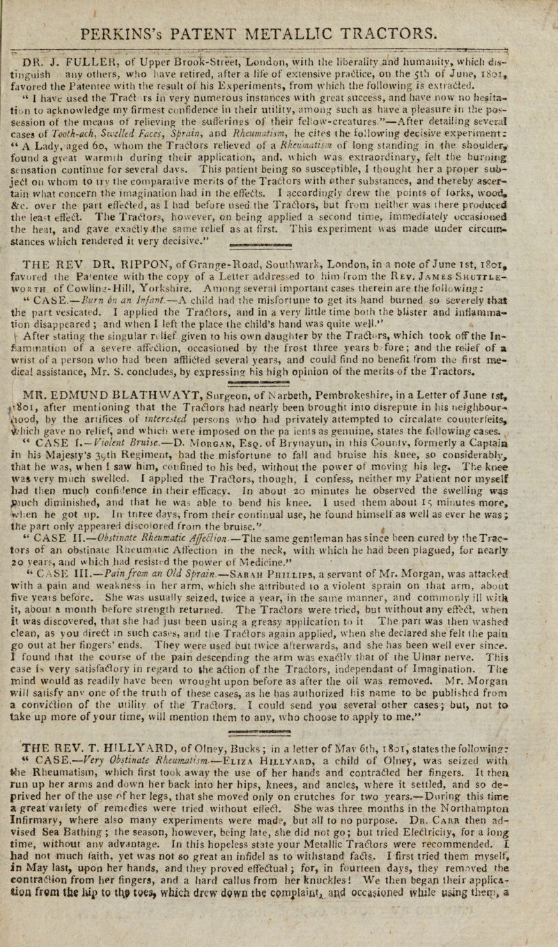 DR. J. FULLER, of Upper Brook-Street, London, with the liberality and humanity, which dis¬ tinguish any others, who have retired, after a life of extensive practice, on the 5th of June, 1801, favored the Patentee with the result of his Experiments, from which the following is extracted. “ I have used the Trad rs in very numerous instances with great success, and have now no hesita¬ tion to acknowledge my firmest confidence in their utility, among such as have a pleasure in the pos¬ session of the means of relieving the sufferings of their fellow-creatures.”—After detailing several cases of Tooth-ach. Swelled Faces, Sprain, and Rheumatism, he cites the following decisive experiments “ A Lady, aged 60, whom the Tradors relieved of a Rheumatism of long standing in the shoulder, found a great warmth during their application, and, which was extraordinary, felt the burning sensation continue for several days. This patient being so susceptible, I thought her a proper sub¬ ject on whom to try the comparative merits of the Tractors with other substances, and thereby ascer¬ tain what concern the imagination had in the effects. I accordingly drew the points of forks, wood, &c. over the part effected, as I had before used the Traders, but from neither was there produced the leat effed. The Traders, however, on being applied a second time, immediately occasioned the heat, and gave exactly the same relief as at first. This experiment was made under circum¬ stances which rendered it very decisive.” THE REV DR. RIPPON, of Grange-Road, Southwark, London, in a note of June 1st, 1R01, favored the Pa'entee with the copy of a Letter addressed to him from the Rev. James Shuttle- worth of Cowling-Hill, Yorkshire. Among several important cases therein are the following: “ CASE.—Burn on an Infant.—A child had the misfortune to get its hand burned so severely that the part vesicated. I applied the Tradors, and in a very little time both the blister and inflamma¬ tion disappeared ; and when 1 left the place the child’s hand was quite well.” | After stating the singular relief given to his own daughter by the Traders, which took off the In¬ flammation of a severe affedion, occasioned by the frost three years b fore; and the relief of a wrist of a person who had been affided several years, and could find no benefit from the* first me¬ dical assistance, Mr. S. concludes, by expressing bis high opinion of the merits of the Tradors. MR. EDMUND BLATHWAYT, Surgeon, of Narbeth, Pembrokeshire, in a Letter of June is?, jtSoi, after mentioning that the Tradors had nearly been brought into disrepute in lus neighbour- iiood, by the artifices of interested persons who had privately attempted to circulate counterfeits, which gave no relief, and which were imposed on the pa ients as genuine, states the following cases. “ CASE I .—Violent Bruise.—D. Morgan, Esq. of Bi ynayun, in this County, formerly a Captain in his Majesty’s 39th Regiment, had the misfortune to fall and bruise his knee, so considerably, that he was, when I saw him, confined to his bed, without the power of moving his leg. The knee was very much swelled. I applied the Tradors, though, I confess, neither my Patient nor myself had then much confidence in their efficacy. In about 20 minutes he observed the swelling was Jjiuch diminished, and that he was able to bend his knee. I used them about 19 minutes more, when he got up. In tnree days, from their continual use, he found himself as well as ever he was ; the part only appeared discolored from the bruise.”, “ CASE II.—Obstinate Rheumatic Affection■—The same gentleman has since been cured by the Trac¬ tors of an obstinate Rheumatic Affection in the neck, with which he had been plagued, for nearly 20 years, and which had resisted the power of Medicine.” “ CASE III.—Pain from an Old Sprain.—Sarah Phillips, a servant of Mr. Morgan, was attacked with a pain and weakness in her arm, which she attributed to a violent sprain on that arm, about five yeais before. She was usually seized, twice a year, in the same manner, and commonly ill with it, about a month before strength returned. The Tradors were tried, but without any effed, when it was discovered, that she had just been using a greasy application to it The part was then washed clean, as you dired in such cast's, and the Tradors again applied, when she declared she felt the pain go out at her fingers’ ends. They were used but twice afterwards, and she has been well ever since. I found that the course of the pain descending the arm was exadly that of the Ulnar nerve. This case is very satisfadory in regard to the adion of the Tradors, independant of Imagination. The mind would as readily have been wrought upon before as after the oil was removed. Mr. Morgan will satisfy anv one of the truth of these cases, as he has authorized his name to be published from a convidion of the utility of the Tradors. I could send you several other cases; but, not to take up more of your time, will mention them to any, who choose to apply to me.” THE REV. T. HTLLYARD, of Olney, Bucks; in a letter of Mav 6th, 1801, states the following: “ CASE.—Very Obstinate Rheumatism—Eliza Hrllyard, a child of Olney, was seized with the Rheumatism, which first took away the use of her hands and contraded her fingers. It then run up her arms and down her back into her hips, knees, and ancles, where it settled, and so de¬ prived her of the use of her legs, that she moved only on crutches for two years.—During this time a great vaiiety of remedies were tried without efied. She was three months in the Northampton Infirmary, where also many experiments were mad?, but all to no purpose. Dr. Carr then ad¬ vised Sea Bathing ; the season, however, being late, she did not go; but tried Eledrichy, for a long time, without anv advantage. In this hopeless state your Metallic Tradors were recommended. I had not much faith, yet was not so great an infidel as to withstand fads. I first tried them myself, in May last, upon her hands, and they proved effectual; for, in fourteen days, they removed the contradion from her fingers, and a hard callus from her knuckles! We then began their applica¬ tion from the hip to tl\o toes, which drew down the complaint*, and occasioned while using thetp, a