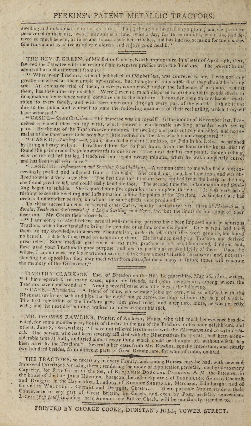 swelling and iiifiunmat.r n in t; e grc-i toe. This 1 thought a iavorabie symptom ; and W:e tjvreiare persevered in their use, vvemy minutes at a time, twice a day, fqr three months, when’' she had de¬ rived so much benefit, as to he able to cast aside tier crutches, and has had no occasion for them since. She runs about as active as other children, and enjoys good health.’' THE REV. T. GREEN, ofMiddleton Cheney, Northamptonshire, in a letter of April 13th, Cor, fav- red the Patentee with the result of his extensive practice with the Tractors. The present* I infill admit of but a short extract from 1 . “ Ev hen your Traders, which 1 published in October last, was conveyed to me, I was not-'only greatly surprised at their simple appearance,. but,.thought it impossible that they should be of any use. An extensive trial of them, however, commenced under the influence of prejudice against them, has shewn me my mistake. Were I ever so much disposed to attribute their goods effects o imagination, experience would convince 0 e to the contrary, i consider them an invaluable acqui¬ sition to every family, and wish their extension through every part of the world, i think i but due to the public and yourself to state the following instances of their real utility, which I myself have witnessed. “ CASE I.—Severe Contusion.—7'he firsbease was on myself. In the month of November last. I re¬ ceived a violent blow oip my wrist, which caused a considerable swelling, attended with severe ptin. By the use of the ] radors seven minutes, the swelling and pain entirely subsided, and no re¬ mains oft he blow were to be seen but a little redness on the skin which soon disappeared.” “ CASE 11. Lumbago. — A young naan hid a violent Lumbago, or Pain in his Loins, occasioned ny lifting a heavy weight. I tradored him for half an hour, from the loins to the knees, and he found the pain gradually go downwards to one knee. The next day his complaint, though trifling! was in the call of his leg, I traefored him again twenty minutes, when he was completely cured! and has been well ever since.’’ ' ‘ CASE lif. Inflammation and Swelling from Chilblains.—A woman came to mewho had a foot ex¬ ceedingly swelled and inflamed from a Chilblain. She could npt hep bend the foot, and was ob¬ liged (o wear a very large shoe. 'J he first time the Traders were applied from the instep to the toe, she found great relief, and could easily bend the foot. The second tune the Inflammation and Swel¬ ling began to subside. She required only five operations to complete the cure. It was verv asto¬ nishing to see the Swelling and Inflammation follow the points of the'Traders. A similar Case has occui red ori another person, on whom the same efieds 'ere produced.” To these succeed a detail of several other Cases, equally satisfactory: viz. three of frkeumati m. a Sprain, Looth-Ach, the removal of a Large Swelling on a Horse, &c. but the limits do hot admit of their insertion. Mr. Green then proceeds.— ! am soriy to say I believe several well-meaning persons have been imposed upon by spurious . raciois, widen have tended to bring the genuine ones into some disrepute. One person had tried them, to my knowledge, in a severe Rheumatism, under the idea (hat tney were genuine, but found 110 bcneRT 1 dt’teded the fraud on examining them. He has since used your Tradors and. derived jgieat lehef. Some medical gentlemen of extensive pradice in my neighbourhood, I might add, li.ne used youi I radors to good purpose, and one in particular speaks highly of them. Upon the wnc»e, I cannot close ray letter without saying i think them a most valuable Discovery; and, notwith¬ standing the opposition they may meet with from intended men, many in future times will venerate the memory of the Discoverer.” k CLARKSON, Esq. of Breedon on the Hi !, Leicestershire, May 26, 1S01, writes l have operated, in many cases, upon mv friends, and poor neighbours, among whom the TraOds have aptie wonders.” Among several ’cases which he cites is the following. 'ASL. — Rnmmatism A friend of mine, whose estate joins my own, was so'afflided with the Rneumatism in his back and hips that he could not go across the floor without the help of a stick, inefirst operation °f the Tradors gave him great relief, and after three more, he was perfedly wdi, and the next day but one, walked 12 miles without his stick, } 1 hOMAS RAWLINS, Printer, of Andover, Hants, who with much benevolence has de- oftd, .ot some months past, hours of the dav to the use of the Traders on his poor neighbours, and othe.s June 8, 1 801, writes;, “ I have not relieved less than 60 with the Rheumatism and 20 with Tooth- ach. One person, who had been severely afflided wiih the Rheumatism for 7 years, had been a con- s.derable time at Bath, and tried almost every thing which could be thought of. without effed has w!\CU'hC bv,rhe, rrad°rs-'’ Several other cases from Mr. Rawlins, equally important, and nearly t hund 1 ed oesiaes, from different parts of Grea Britain, are. for want of room, omitted. THE TR ACTORS, so necessary in every Family, and among Horses, may be had, with new and improved Directions for using them ; rendering the mode of Application perfedly intelligible to every Capacty, for Live Guinea's the Set, of Benjamin I)oug i as Perkins. A M the Patentee, in the house of the late John Hunter, Surgeon, Leicefter Square ; of Frederick Smith, Chemift and Druggist, m the Haymarket, London; of Egbert Sheppard. Merchant. Edinburgh; and of Char les Whitthl, Chemist and Druggist, Chester.-Their portable Nature renders tbefr LctterWPe^? n 'r °^,^.ieat ^nta*r?’ C°acb, and even by Post, perfedly convenient. A Ji Pal ) enc.ofmg 1 heir Amount in a Rill or Check, will be pundually attended to. PRINTED BY GEORGE COOKEl, DUN STAN’s filEL, TOWER STREET.