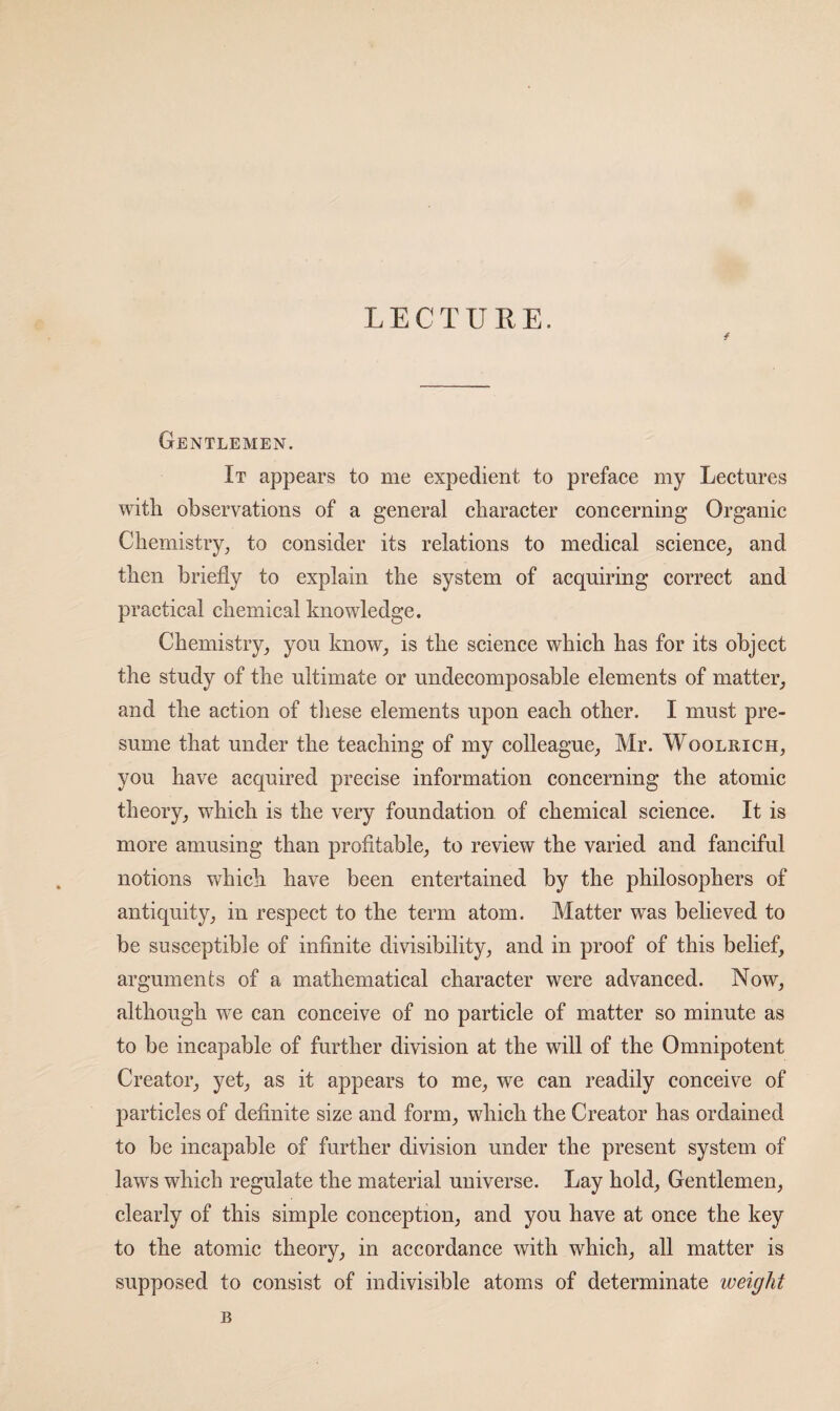 LECTURE. Gentlemen. It appears to me expedient to prefaee my Leetures with observations of a general charaeter concerning Organic Chemistry^ to consider its relations to medical science_, and then briefly to explain the system of acquiring correct and practical chemical knowledge. Chemistry, you know, is the science which has for its object the study of the ultimate or undecomposable elements of matter, and the action of tliese elements upon each other. I must pre¬ sume that under the teaching of my colleague, Mr. Woolrich, you have acquired precise information concerning the atomic theory, which is the very foundation of chemical science. It is more amusing than profitable, to review the varied and fanciful notions which have been entertained by the philosophers of antiquity, in respect to the term atom. Matter was believed to be susceptible of infinite divisibility, and in proof of this belief, arguments of a mathematical character were advanced. Now, although we can conceive of no particle of matter so minute as to be incapable of further division at the will of the Omnipotent Creator, yet, as it appears to me, we can readily conceive of particles of definite size and form, which the Creator has ordained to be incapable of further division under the present system of laws which regulate the material universe. Lay hold. Gentlemen, clearly of this simple conception, and you have at once the key to the atomic theory, in accordance with which, all matter is supposed to consist of indivisible atoms of determinate weight B