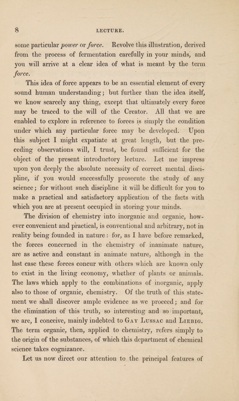 some particular power or force. Revolve tliis illustration,, derived from tlie process of fermentation carefully in your minds, and you will arrive at a clear idea of what is meant by the term This idea of force appears to be an essential element of every sound human understanding; but further than the idea itself, we know scarcely any thing, except that ultimately every force may be traced to the will of the Creator. All that we are enabled to explore in reference to forces is simply the condition under which any particular force may be developed. Upon this subject I might expatiate at great length, but the pre¬ ceding observations will, I trust, be found sufficient for the object of the present introductory lecture. Let me impress upon you deeply the absolute necessity of correct mental disci¬ pline, if you would successfully prosecute the study of any science; for without such discipline it will be difficult for you to make a practical and satisfactory application of the facts with which you are at present occupied in storing your minds. The division of chemistry into inorganic and organic, how¬ ever convenient and practical, is conventional and arbitrary, not in reality being founded in nature: for, as I have before remarked, the forces concerned in the chemistry of inanimate nature, are as active and constant in animate nature, although in the last case these forces concur with others which are known only to exist in the living economy, whether of plants or animals. The laws which apply to the combinations of inorganic, apply also to those of organic, chemistry. Of the truth of this state¬ ment we shall discover ample evidence as we proceed; and for the elimination of this truth, so interesting and so important, we are, I conceive, mainly indebted to Gay Lussac and Liebig. The term organic, then, applied to chemistry, refers simply to the origin of the substances, of which this department of chemical science takes cognizance. Let us now direct our attention to the principal features of
