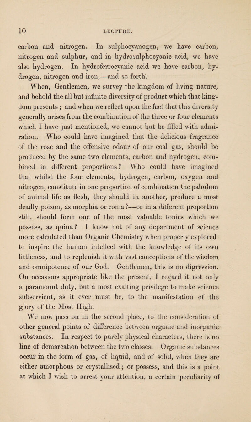 carbon and nitrogen. In sulpbocyanogen^ we have carbon, nitrogen and sulphur, and in hydrosulphoeyanie acid, we have also hydrogen. In hydroferrocyanic acid we have carbon, hy¬ drogen, nitrogen and iron,—and so forth. When, Gentlemen, we survey the kingdom of living nature, and behold the all but infinite diversity of product which that king¬ dom presents; and when we reflect upon the fact that this diversity generally arises from the combination of the three or four elements whieh I have just mentioned, we cannot but be filled with admi¬ ration. Who eould have imagined that the delicious fragrance of the rose and the offensive odour of our eoal gas, should be produced by the same two elements, carbon and hydrogen, com¬ bined in difierent proportions ? Who could have imagined that whilst the four elements, hydrogen, carbon, oxygen and nitrogen, constitute in one proportion of combination the pabulum of animal life as flesh, they should in another, produce a most deadly poison, as morphia or conia ?—or in a difiPerent proportion still, should form one of the most valuable tonics which we possess, as quina ? I know not of any department of science more calculated than Organic Chemistry when properly explored to inspire the human intellect with the knowledge of its own littleness, and to replenish it with vast conceptions of the wisdom and omnipotence of our God. Gentlemen, this is no digression. On occasions appropriate like the present, I regard it not only a paramount duty, but a most exalting privilege to make science subservient, as it ever must be, to the manifestation of the glory of the Most High. We now pass on in the second place, to the consideration of other general points of difference between organic and inorganic substances. In respect to purely physical characters, there is no line of demarcation between the two classes. Organic substances occur in the form of gas, of liquid, and of solid, when they are either amorphous or crystallised; or possess, and this is a point at which I wish to arrest your attention, a certain peculiarity of