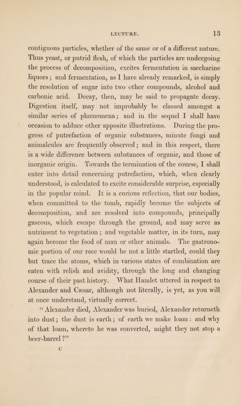 contiguous particles^ whether of the same or of a different nature. Thus yeastj or putrid flesh, of which the particles are undergoing- the process of decomposition, excites fermentation in saccharine liquors; and fermentation, as I have already remarked, is simply the resolution of sugar into two other compounds, alcohol and carbonic acid. Decay, then, may be said to propagate decay. Di gestion itself, may not improbably be classed amongst a similar series of phaenomena; and in the sequel I shall have occasion to adduce other apposite illustrations. During the pro¬ gress of putrefaction of organic substances, minute fungi and animalcules are frequently observed; and in this respect, there is a wide difference between substances of organic, and those of inorganic origin. Towards the termination of the course, I shall enter into detail concerning putrefaction, which, when clearly understood, is calculated to excite considerable surprise, especially in the popular mind. It is a curious reflection, that our bodies, when committed to the tomb, rapidly become the subjects of decomposition, and are resolved into compounds, principally gaseous, which escape through the ground, and may serve as nutriment to vegetation; and vegetable matter, in its turn, may again become the food of man or other animals. The gastrono¬ mic portion of our race would be not a little startled, could they but trace the atoms, which in various states of combination are eaten wuth relish and avidity, through the long and changing- course of their past history. What Hamlet uttered in respect to Alexander and Caesar, although not literally, is yet, as you will at once understand, virtually correct. Alexander died, Alexander was buried, Alexander returneth into dust; the dust is earth; of earth we make loam: and why of that loam, whereto he was converted, might they not stop a beer-barrel V’ c