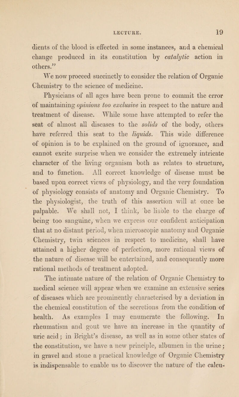dients of the blood is effected in some instances, and a chemical change produced in its constitution by catalytic action in others.^’ We now proceed succinctly to consider the relation of Organic Chemistry to the science of medicine. Physicians of all ages have been prone to commit the error of maintaining opinions too exclusive in respect to the nature and treatment of disease. While some have attempted to refer the seat of almost all diseases to the solids of the body, others have referred this seat to the liquids. This wide difference of opinion is to be explained on the ground of ignorance, and cannot excite surprise when we consider the extremely intricate character of the living organism both as relates to structure, and to function. All correct knowledge of disease must be based upon correct views of physiology, and the very foundation of physiology consists of anatomy and Organic Chemistry. To the physiologist, the truth of this assertion will at once be palpable. We shall not, I think, be liable to the charge of being too sanguine, when we express our confident anticipation that at no distant period, when microscopic anatomy and Organic Chemistry, twin sciences in respect to medicine, shall have attained a higher degree of perfection, more rational views of the nature of disease will be entertained, and consequently more rational methods of treatment adopted. The intimate nature of the relation of Organic Chemistry to medical science will appear when we examine an extensive series of diseases which are prominently characterised by a deviation in the chemical constitution of the secretions from the condition of health. As examples I may enumerate the following. In rheumatism and gout we have an increase in the quantity of uric acid; in BrighCs disease, as well as in some other states of the constitution, w^e have a new principle, albumen in the urine; in gravel and stone a practical knowledge of Organic Chemistry is indispensable to enable us to discover the nature of the calcu-