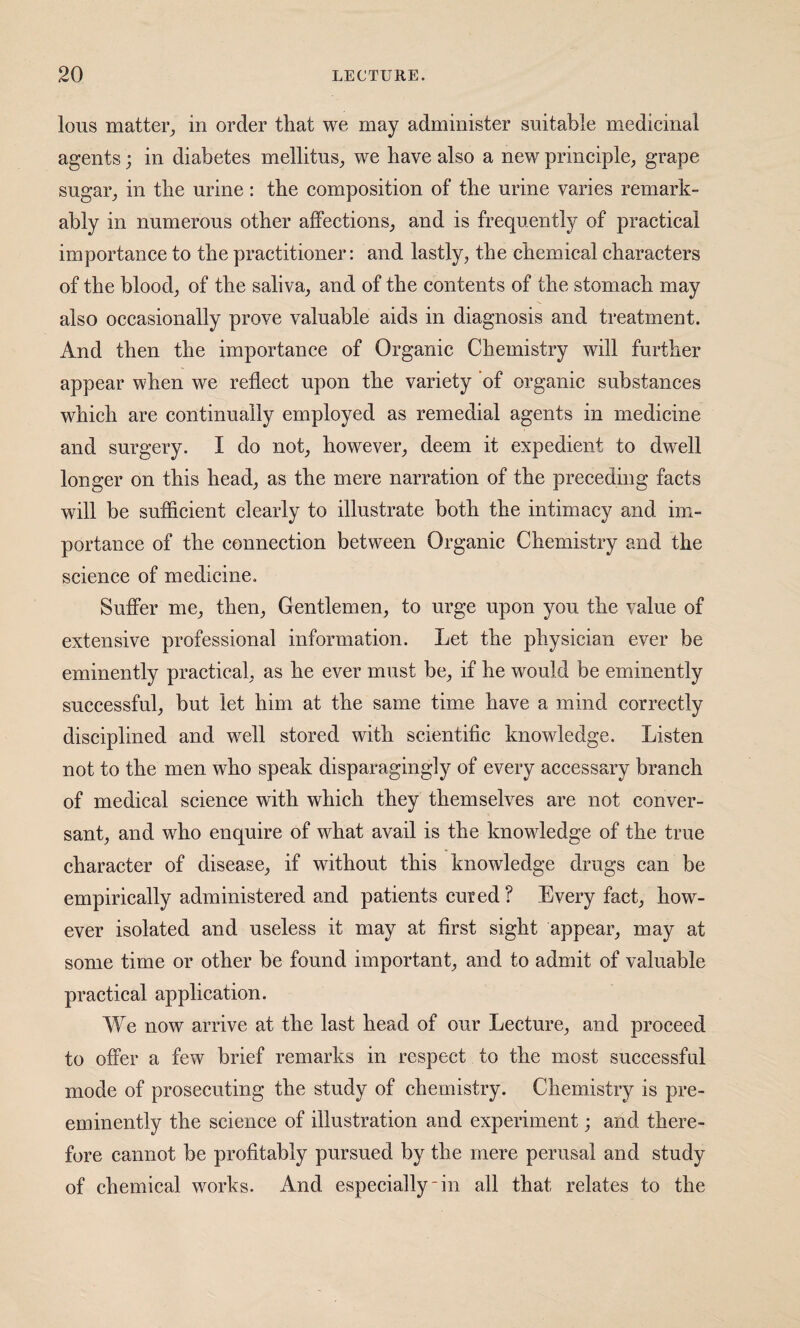 lous matter_, in order that we may administer suitable medicinal agents; in diabetes mellitus_, we have also a new prineiple^ grape sugar^ in the urine: the eomposition of tlie urine varies remark¬ ably in numerous other affections,, and is frequently of practical importance to the practitioner: and lastly, the chemical characters of the blood, of the saliva, and of the contents of the stomach may also occasionally prove valuable aids in diagnosis and treatment. And then the importance of Organic Chemistry will further appear when we reflect upon the variety of organic substances which are continually employed as remedial agents in medicine and surgery. I do not, however, deem it expedient to dwell longer on this head, as the mere narration of the preceding facts will be sufficient clearly to illustrate both the intimacy and im¬ portance of the connection between Organic Chemistry and the science of medicine. Suffer me, then. Gentlemen, to urge upon you the value of extensive professional information. Let the physician ever be eminently practical, as he ever must be, if he would be eminently successful, but let him at the same time have a mind correctly disciplined and well stored with scientific knowledge. Listen not to the men who speak disparagingly of every accessary branch of medical science with which they themselves are not conver¬ sant, and who enquire of what avail is the knowledge of the true character of disease, if without this knowledge drugs can be empirically administered and patients cured ? Every fact, how¬ ever isolated and useless it may at first sight appear, may at some time or other be found important, and to admit of valuable practical application. We now arrive at the last head of our Lecture, and proceed to offer a few brief remarks in respect to the most successful mode of prosecuting the study of chemistry. Chemistry is pre¬ eminently the science of illustration and experiment; and there¬ fore cannot be profitably pursued by the mere perusal and study of chemical works. And especially in all that relates to the