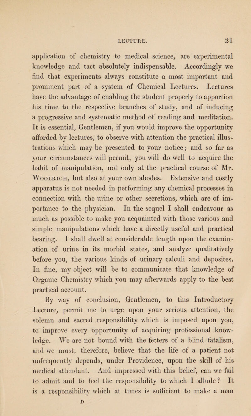 application of cliemistry to medical science^ are experimental knowledge and tact absolutely indispensable. Accordingly we find that experiments always constitute a most important and prominent part of a system of Chemical Lectures. Lectures have the advantage of enabling the student properly to apportion his time to the respective branches of study^ and of inducing a progressive and systematic method of reading and meditation. It is essential, Gentlemen, if you would improve the opportunity afforded by lectures, to observe with attention the practical illus¬ trations which may be presented to your notice; and so far as your circumstances will permit, you will do well to acquire the habit of manipulation, not only at the practical course of Mr. WooLRiCH, but also at your own abodes. Extensive and costly apparatus is not needed in performing any chemical processes in connection with the urine or other secretions, which are of im¬ portance to the physician. In the sequel I shall endeavour as much as possible to make you acquainted with those various and simple manipulations which have a directly useful and practical bearing. I shall dwell at considerable length upon the examin¬ ation of uriue in its morbid states, and analyze qualitatively before you, the various kinds of urinary calculi and deposites. In fine, my object will be to communicate that knowledge of Organic Chemistry which you may afterwards apply to the best practical account. By way of conclusion. Gentlemen, to this Introductory Lecture, permit me to urge upon your serious attention, the solemn and sacred responsibility which is imposed upon you, to improve every opportunity of acquiring professional know¬ ledge. We are not bound with the fetters of a blind fatalism, and we must, therefore, believe that the life of a patient not unfrequently depends, under Providence, upon the skill of his medical attendant. And impressed with this belief, can we fail to admit and to feel the responsibility to which I allude ? It is a responsibility which at times is sufficient to make a man n