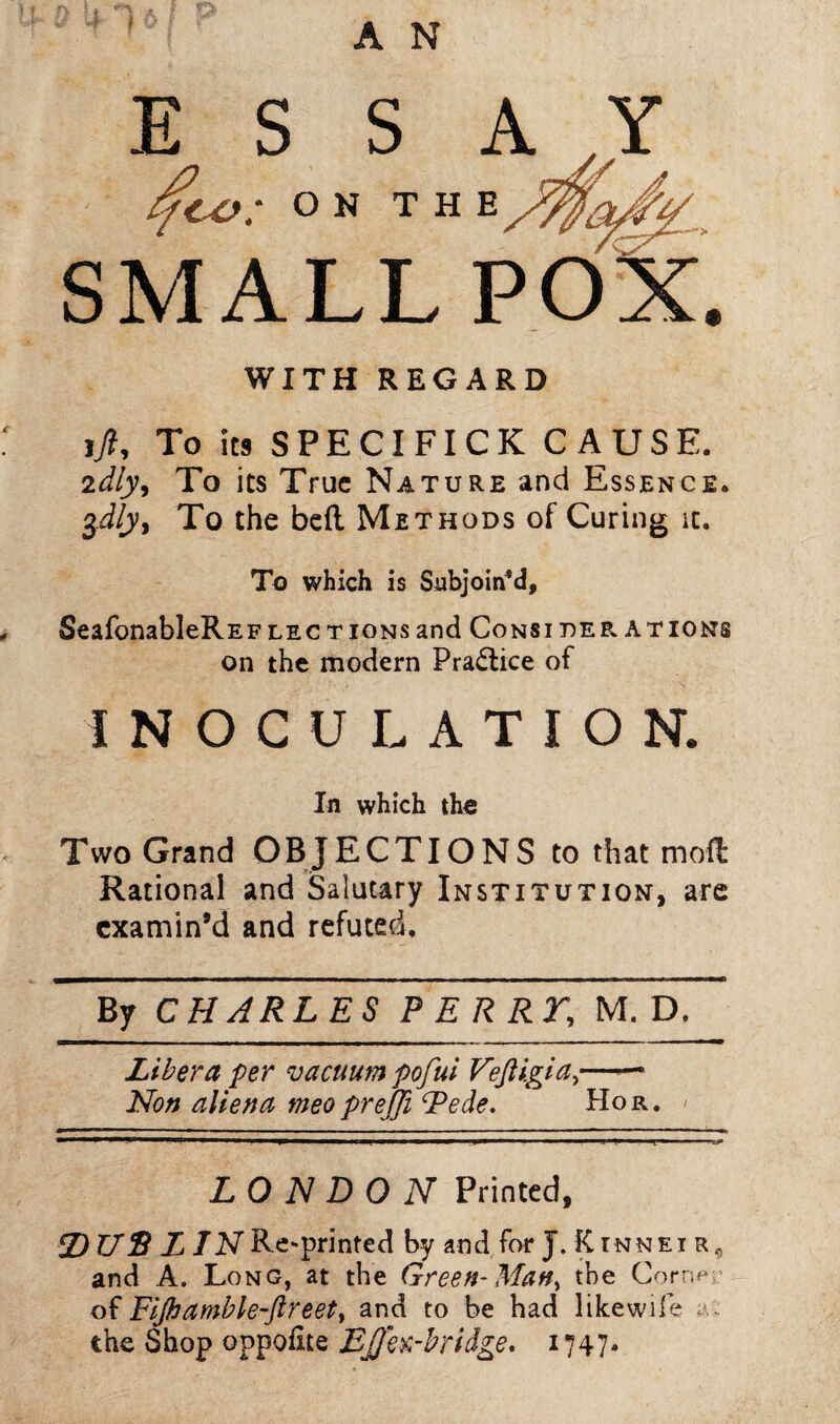 SMALL POX. WITH REGARD ift, To its SPECIFICK CAUSE. 2dly9 To its True Nature and Essence. $dly9 To the bed Methods of Curing it. To which is Subjoin’d, SeafonableREFlections and Consi der ations on the modern Practice of INOCULATION. In which the Two Grand OBJECTIONS to that mod Rational and Salutary Institution, are examin’d and refuted. By CHARLES PERRY, M. D. Libera per vacuum pofui Veftigia,— Non aliena meo prejji Pede. Hor. LONDON Printed, © US LIN Re-printed by and for J. Kinneir, and A. Long, at the Green- Man, the Cor*;? of Fijk amble-ftreet, and to be had like wife the Shop oppofite EJJh:-bridge. 1747*