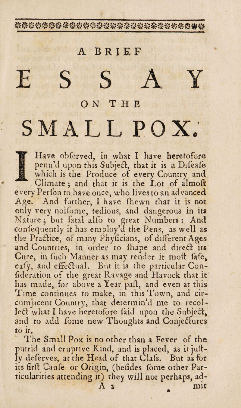 A BRIEF E S S A ON THE SMALL POX. I Have obferved, in what I have heretofore penn’d upon this Subject, that it is a DTeale which is the Produce of every Country and Climate $ and that it is the Lot of almoft every Perfon to have once, who lives to an advanced Age. And further, I Have fhewn that it is not only very noifotne, tedious, and dangerous in its Nature $ but fatal alfo to great Numbers: And confequently it has employ’d the Pens, as well as the PraCtice, of many Phyficians, of different Ages and Countries, in order to ihape and direCt its Cure, in luch Manner as may render it moil fafe, eafy, and effectual. But it is the particular Con- ^deration of the great Ravage and Havock that it has made, for above a Year part, and even at this Time continues to make, in this Town, and cir¬ cumjacent Country, that determin’d me to recol¬ lect what I have heretofore laid upon the SubjeCt, and to add fome new Thoughts and Conjectures to it. The Small Pox is no other than a Fever of the putrid and eruptive Kind, and is placed, as it juffc- ]y deferves, at the Head of that Clafs. But as for its firft Caufe or Origin, (beiides fome other Par¬ ticularities attending it) they will not perhaps, ad- A z mit