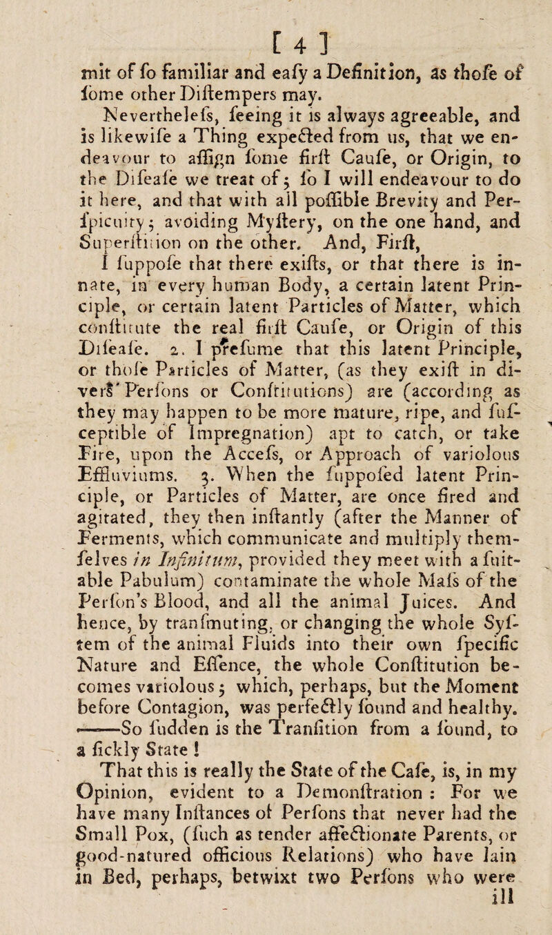 mit of fo familiar and eafy a Definition, as thofe of iome other Diitenipers may. Neverthelefs, feeing it is always agreeable, and is likewife a Thing expebfed from us, that we en¬ deavour to affign feme firft Caufe, or Origin, to the Difeale we treat of ^ lo I will endeavour to do it here, and that with ail poffibie Brevity and Per- ipicuiry; avoiding My Her y, on the one hand, and Superftnion on the other. And, Firft, I fuppofe that there exifts, or that there is in¬ nate, in every human Body, a certain latent Prin¬ ciple, or certain latent Particles of Matter, which conftitute the real firft Caufe, or Origin of this Dileafe. 2. I prefume that this latent Principle, or thofe Particles of Matter, (as they exift in di¬ vert' P'erions or Confutations) are (according as they may happen to he more mature, ripe, and fuf- ceptible of Impregnation) apt to catch, or take Fire, upon the Accefs, or Approach of variolous Effluviums. 5. When the fuppofed latent Prin¬ ciple, or Particles of Matter, are once fired and agitated, they then inftantly (after the Manner of Ferments, which communicate and multiply them- felves in Infinitum, provided they meet with afuit- able Pabulum) contaminate the whole Mafs of the Perfon’s Blood, and all the animal Juices. And hence, by tranfmuting, or changing the whole $yf- tem of the animal Fluids into their own fpecific Nature and Ellence, the whole Constitution be¬ comes variolous 5 which, perhaps, but the Moment before Contagion, was perfectly found and healthy. *——So Hidden is the Tranfition from a found, to a fickly State ! That this is really the State of the Cafe, is, in my Opinion, evident to a Demonftration : For we have many Initances of Perfons that never had the Small Pox, (fuch as tender affeblionare Parents, or good-natured officious Relations) who have lain in Bed, perhaps, betwixt two Perfons who were