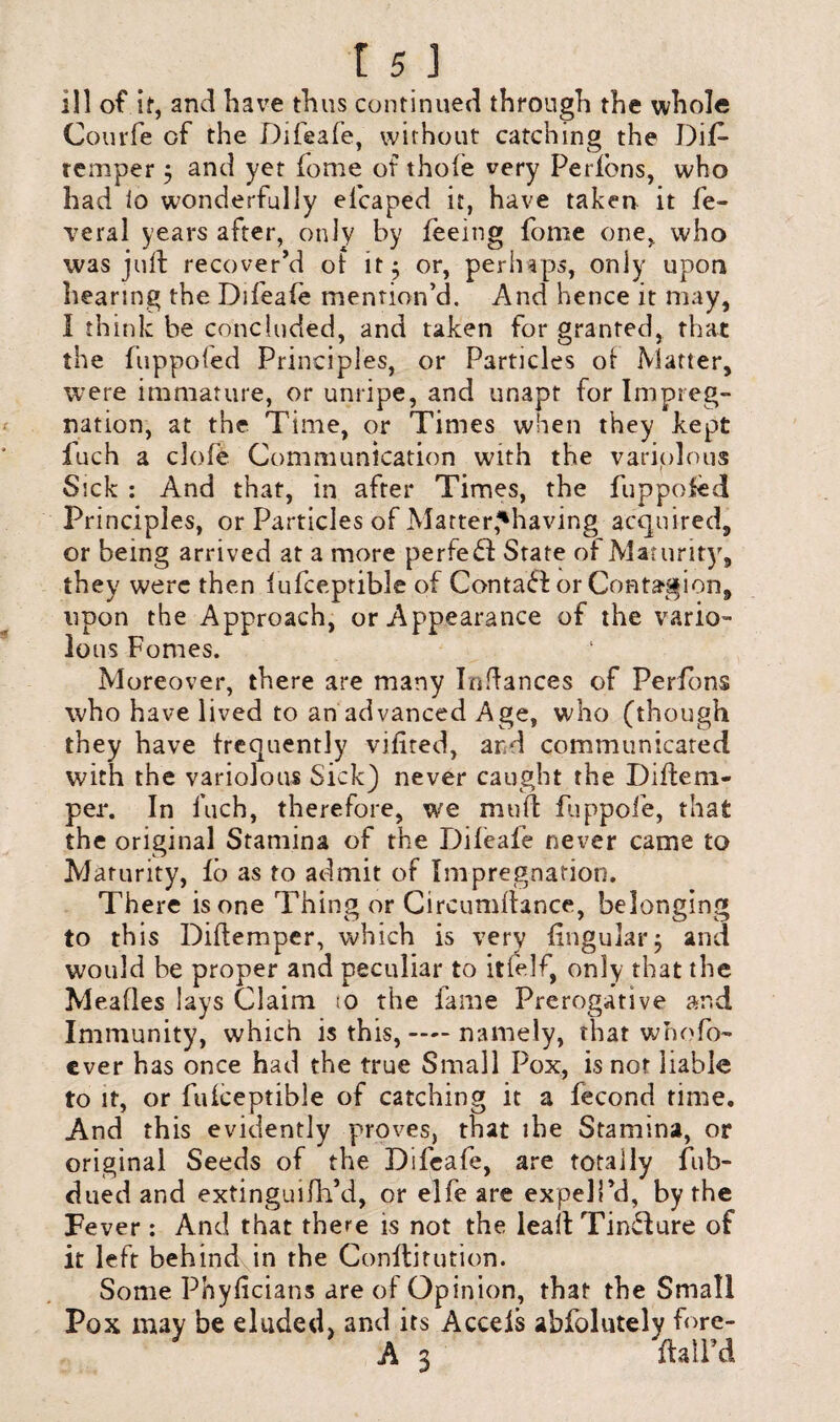 ill of if, and have thus continued through the whole Courfe of the Difeafe, without catching the DiD remper ; and yet fome of thole very Perfbns, who had 10 wonderfully elcaped it, have taken it fe- veral years after, only by feeing fome one, who was juft recover’d of it; or, perhaps, only upon hearing the Difeafe mention’d. And hence it may, I think be concluded, and taken for granted, that the fiippoled Principles, or Particles of Matter, were immature, or unripe, and unapt for Impreg¬ nation, at the Time, or Times when they kept fuch a clofe Communication with the variolous Sick : And that, in after Times, the fuppofed Principles, or Particles of Matter,'having acquired, or being arrived at a more perfeSf State of Maturity, they were then fufceptible of Contadd or Contagion, upon the Approach, or Appearance of the vario¬ lous Fomes. Moreover, there are many Indances of Perfbns who have lived to an advanced Age, who (thou gh they have frequently vilited, and communicated with the variolous Sick) never caught the Diffem- per. In fuch, therefore, we muff fuppofe, that the original Stamina of the Difeafe never came to Maturity, fb as to admit of Impregnation. There is one Thing or Circumfiance, belonging to this Diftemper, which is very lingular; and would be proper and peculiar to itfelf, only that the Meafles lays Claim jo the fame Prerogative and Immunity, which is this, — namely, that whom¬ ever has once had the true Small Pox, is nor liable to it, or fufceptible of catching it a fecond time. And this evidently proves, that ibe Stamina, or original Seeds of the Difeafe, are totally fub- dued and extinguifh’d, or elfe are expel Pd, by the Fever: And that there is not the lead TinSfure of it left behind in the Conftitution. Some Phylicians are of Opinion, that the Small Pox may be eluded, and its Acceis abfolutely fore- A 3 ftalPd