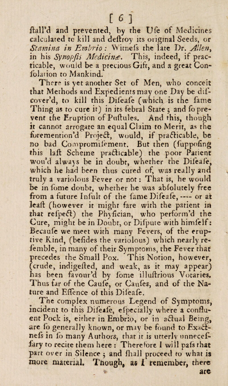 llallM and prevented, by the Ufe of Medicines calculated tc kill and deftroy its original Seeds, or Stamina in Embrio: Witnefs the late Dr. Alletty in his Synopfis Medicine. This, indeed, if prac¬ ticable, would be a precious Gift, and a great Con- folarion to Mankind. The re is yet another Set of Men, who conceit that Methods and Expedients may one Day be dii- cover’d, to kill this Difeafe (which is the fame Thing as to cure it) in its febral State $ and fo pre¬ vent the Eruption of Pufhiles. And this, though it cannot arrogate an equal Ciaim to Merit, as the foremention’d Project, would, if practicable, be no bad Compromifement. But then (fuppofing this laft Scheme prabbcable) the poor Patient woifd always be in doubt, whether the Difeafe, which he had been thus cured of, was really and truly a variolous Fever or not s That is, he would be in fome doubt, whether he was abfolutely free from a future Infult of the fame Difeafe, — or at lead: (however it might fare with the patient in that refbeff) the Phyfician, w7ho perform’d the Cure, might be in Doubt, or Difpute with himfelf: .Becaufe we meet with many Fevers, of the erup¬ tive Kind, (belides the variolous) which nearly re- lemble, in many of their Symptoms, the Fever that precedes the Small Pox. This Notion, however, (crude, indigefied, and weak, as it may appear) has been favour’d by lome illuftrious Votaries. Thus tar of the Caufe, or Caufes, and of the Na¬ ture and Effence of this Difeafe. The complex numerous Legend of Symptoms, incident to this Difeiie, efpecially w;here a conflu¬ ent Pock is, either in Embrio, or in aChial Being, are fo generally known, or may be found to ExaCT nefs in fo many Authors, that it is utterly unneces¬ sary to recite them here : Therefore I will pafsrhat part over in Silence $ and fhall proceed to what is more material. Though^ as l remember, there * are