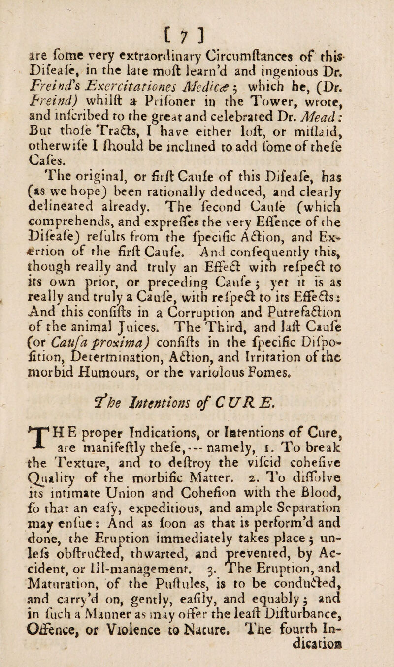 are Tome very extraordinary Circumftances of this Dileafe, in the lare moft learn’d and ingenious Dr. FrehicTs Excrcitationes Medico j which he, (Dr. Freind) whilft a Ptiidner in the Tower, wrote, and mlcribed to the great and celebrated Dr. Mead: But thole Trails, I have either loft, or mdlaid, other wife I fhould be inclined to add 1’omeof thefe Cafes. The original, or firft Caufe of this Difeafe, has (as we hope) been rationally deduced, and clearly delineated already. The fecond Caule (which comprehends, and expreftes the very Eftence of the Difea(e) refulrs from the fpecific Atftion, and Ex¬ ertion of the firft Caufe. And confequently this, though really and truly an Effetft with refpeft to its own prior, or preceding Caufe $ yet it is as really and truly a Caufe, with refpeft to its Effefls: And this confifts in a Corruption and Putrefaflton of the animal Juices. The Third, and laft Caufe (or Caufa proximo) confifts in the fpecific Difipo* fition. Determination, A&ion, and Irritation of the morbid Humours, or the variolous Pomes. F*he Intentions of CURE. TH E proper Indications, or latenrions of Cure, are manifeftly thefe,*— namely, 1. To break the Texture, and to deftroy the vifeid cohefive Quality of the morbific Matter. 2. To diffblve its intimate Union and Cohefion with the Blood, fo that an eafy, expeditious, and ample Separation may enfue: And as foon as that is perform’d and done, the Eruption immediately takes place 5 un- lefs obftrudfed, thwarted, and prevented, by Ac¬ cident, or lil-managemenf. 3. The Eruption, and Maturation, of the Puftules, is to be conduced, and carry’d on, gently, eafily, and equably $ and in finch a Manner as may offer the leaft Difturbance, OtFence, or Violence to Nature. The fourth In¬ dication
