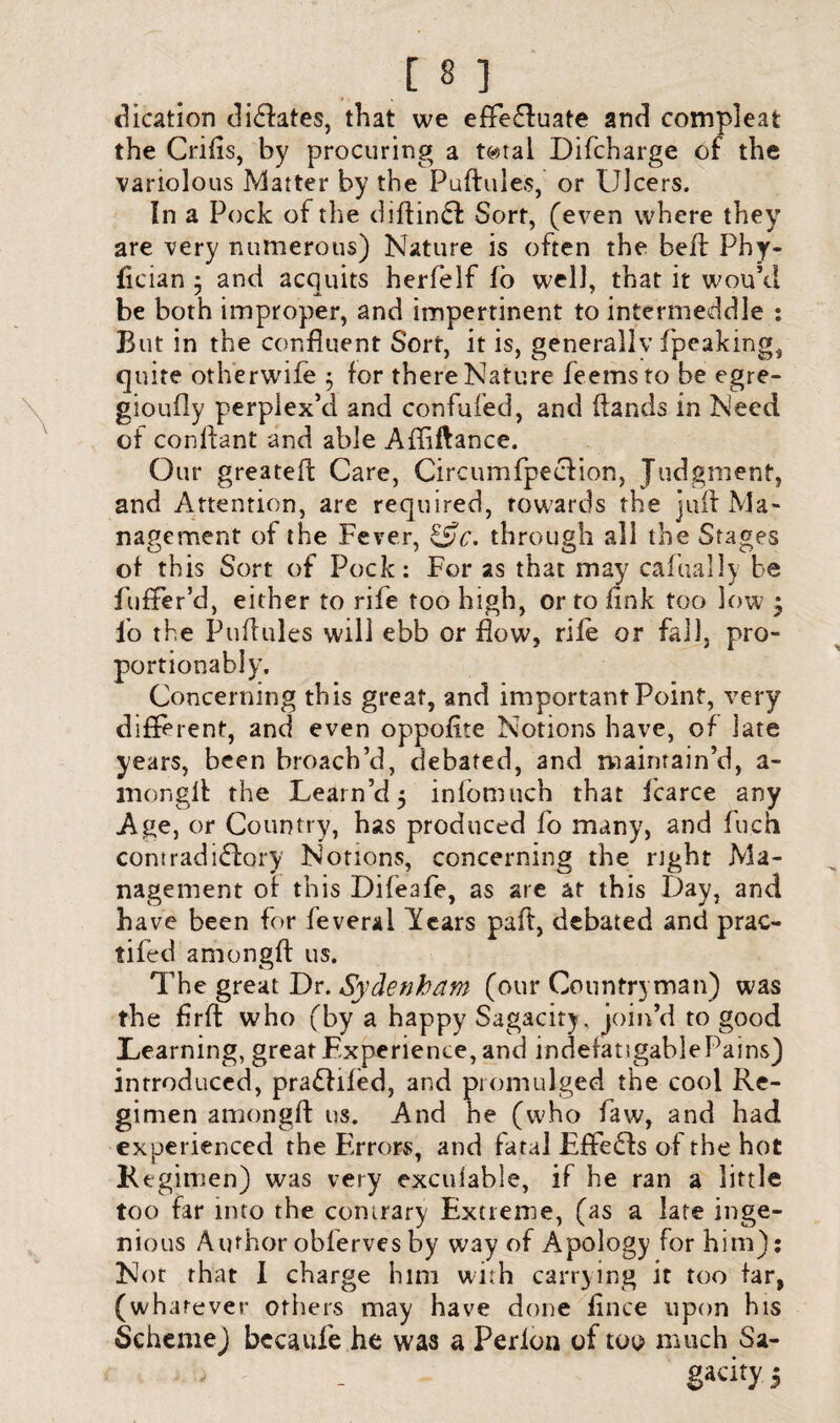 dication dictates, that we effe&uate and compieat the Crifts, by procuring a tc-stal Difcharge of the variolous Matter by the Puftules, or Ulcers. In a Pock of the diftinfl Sort, (even where they are very numerous) Nature is often the heft Phy- fician ; and acquits herfelf fo well, that it wou’cl be both improper, and impertinent to intermeddle : But in the confluent Sort, it is, generally fpeaking, quite otherwife ; for there Nature feemsto be egre- gioufly perplex’d and confufed, and (lands in Need of conflant and able Affiftance. Our greateft Care, Circumfpeclion, Judgment, and Attention, are required, towards the juft Ma¬ nagement of the Fever, &c. through all the Stages of this Sort of Pock: For as that may carnally be fuffer’d, either to rife too high, or to fink too low j lo the Puftules will ebb or flow, rile or fail, pro- portionably. Concerning this great, and important Point, very different, and even oppofite Notions have, of late years, been broach’d, debated, and maintain’d, a- mongll the Team’d 5 infomuch that fcarce any Age, or Country, has produced fo many, and fu.cn corn rad i£lory Notions, concerning the right Ma¬ nagement of this Difeafe, as are at this Day, and have been for feverai lears paft, debated and prac- tifed amongft us. The great Dr. Sydenham (our Countryman) was the firft who (by a happy Sagacity, join’d to good Teaming, great Experience, and indefatigable Pains) introduced, pradlifed, and promulged the cool Re¬ gimen amongft us. And he (who faw, and had experienced the Errors, and fatal Effe£ls of the hot Regimen) was very exculable, if he ran a little too far into the contrary Extreme, (as a late inge¬ nious Author obfervesby way of Apology for him): Nor that 1 charge him with carrying it too far, (whatever others may have done ft nee upon his Scheme) becaule he was a Perlon of too much Sa¬ gacity 5