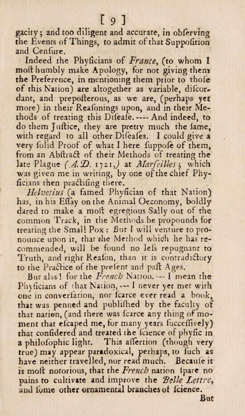 gacity; and too diligent and accurate, in obferving the Events of Things, to admit of that Suppodtion and Cenfure. Indeed the Phyficians of France, (to whom I moil humbly make Apology, for not giving them the Preference, in mentioning them prior to thole of this Nation) are altogether as variable, difcor- dant, and prepolterous, as we are, (perhaps- yet more) in their Reafonings upon, and in their Me¬ thods of treating this Dileale. — And indeed, to do them Juflice, they are pretty much the lame, with regard to all other Difeafes. I could give a very folid Proof of what I here fuppole of them, from an AbftraCl of their Methods of treating the late Plague (.A.CD. 1721J at Marfeilles j which was given me in writing, by one of the chief Phy- iicians then prattling there. 'Helvetius (a famed Phylician of that Nation) has, in his EBay on the Animal Oeconomy, boldly dared to make a moil egregious Sally out of the common Track, in the Methods he propounds for treating the Small Pox : Bur \ will venture to pro¬ nounce upon it, that the Method which he has re¬ commended, will be found no lels repugnant to Truth, and right Realbn, than it is contradictory to the PraCtice of the prelent and paft Ages. But alas l for the French Nation. I mean the Phylicians of that Nation, — I never yet met with one in converiation, nor lcarce ever read a book, that was penned and publifhed by the faculty of that nation, (and there was lcarce any thing of mo¬ ment that elcaped me, for many years fuccedively) that confidered and treated the icience of phylic in a philofophic light. This adenion (though very true) may appear paradoxical, perhaps, to fuch as have neither travelled, nor read much. Becaufe it is moft notorious, that the French nation ipare no pains to cultivate and improve the Fclle Lettre, and fome other ornamental branches ol icience. But