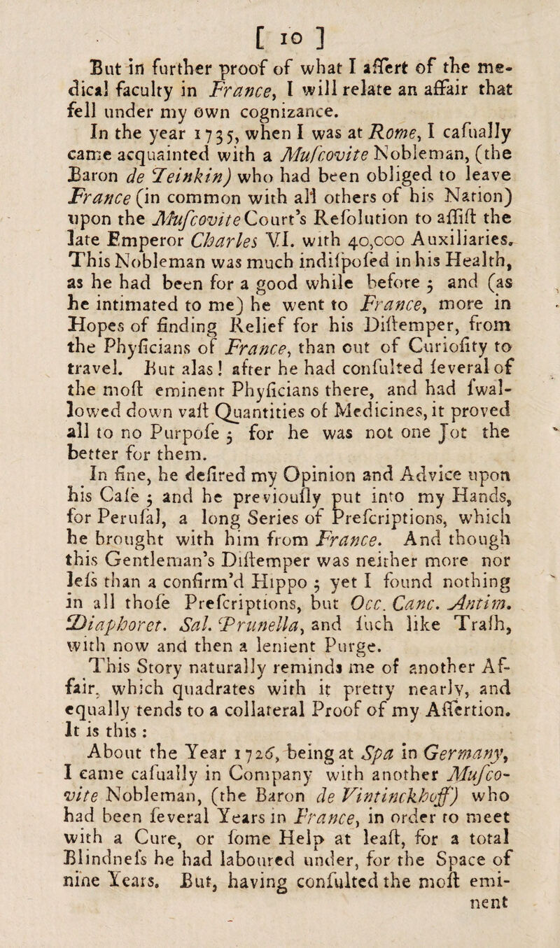 But in further proof of what I aflert of the me¬ dical faculty in France, I will relate an affair that fell under my own cognizance. In the year 1735, when I was at Rome, I cafually came acquainted with a Mufcovite Nobleman, (the Baron de leinkin) who had been obliged to leave France (in common with all others of his Nation) upon the JlhtfcoviteCourt’s Refolution to affift the late Emperor Charles VI. with 40,000 Auxiliaries. This Nobleman was much indifpofed in his Health, as he had been for a good while before 3 and (as he intimated to me) he went to France, more in Hopes of finding Relief for his Difiemper, from the Phyficians of France, than cut of Curiofity to travel. But alas! after he had confulted feveralof the moft eminent Phyficians there, and had fwal- lowed down vail Quantities of Medicines, it proved all to no Purpofe 3 for he was not one Jot the better for them. In fine, he defired my Opinion and Advice upon his Gale 3 and he previoufly put into my Hands, for Perufal, a long Series of rrefcnptions, which he brought with him from France. And though this Gentleman’s Diftemper was neither more nor lels than a confirm’d Hippo 3 yet I found nothing in all thofe Prefcriptions, but Occ. Cane. Antim. CDiaphoret. Sal. Frunellay and inch like Trafh, with now and then a lenient Purge. This Story naturally reminds me of another Af¬ fair. which quadrates with it pretty nearly, and equally tends to a collateral Proof of my Aftcrtion. It is this : About the Year 1726> being at Spa in Germany, I came cafually in Company with another Mufco- •vite Nobleman, (the Baron de Vintinckhoff) who had been feveral Years in France, in order to meet with a Cure, or fome Help at lead, for a total Blindnels he had laboured under, for the Space of nine lears. But, having confulted the molt emi¬ nent