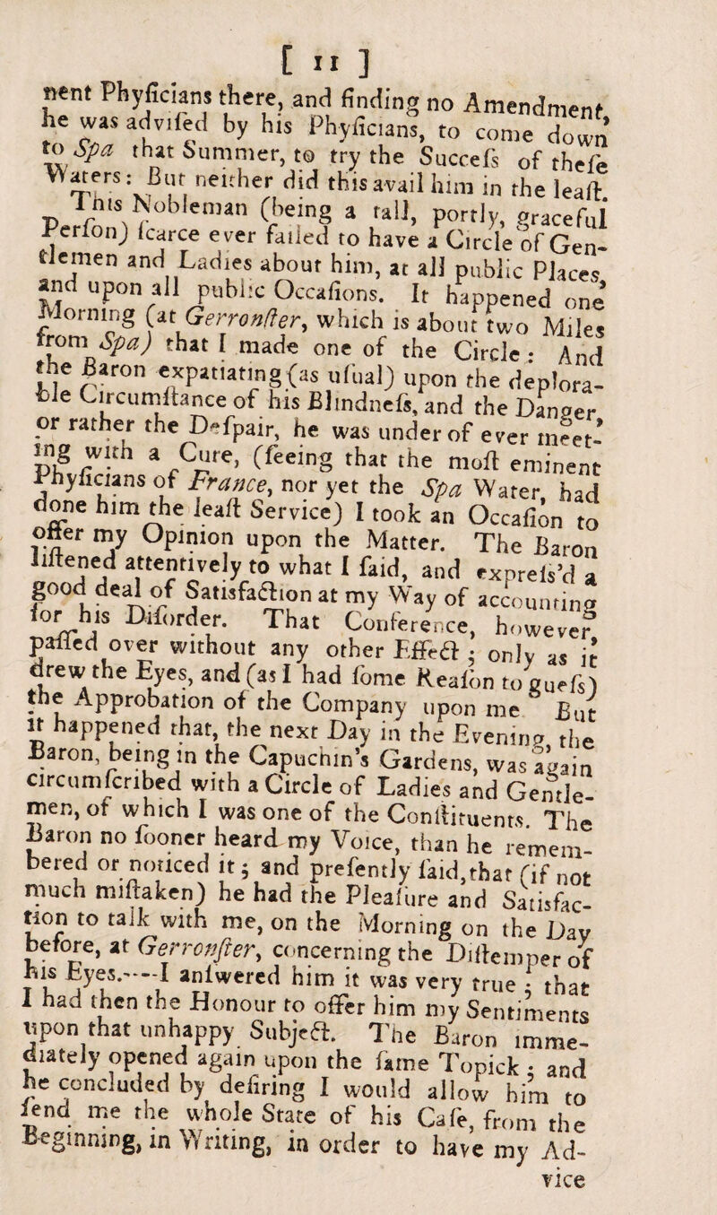 n«nt Phyficians there, and finding no Amendment t, cT 3lVI by hlS Phyfic,»™. to come down \! ,Pa thnat Summer, to try the Succefs of thefe nelther ^ this avail him in rhe lead inis Nobleman (being a rail, portly, Pracefol PerfonJ Icarce ever failed to have a Circle of Gen¬ tlemen and Ladies about him, at all public Places and upon all public Occafions. It happened one Morning (atGerronfter, which is about two Miles from, Spa) that I made one of the Circle And the Baron expatiating (as ufual) upon the deplora¬ ble Circumdance of his Blmdnefs, and the Danoer or rather the Defpair, he was under of ever tneet- p,g rW“h a -C'lre> (feeing that the mod eminent Phyficians of France, nor yet the Spa Water had done him the lead Service) I took an Occafion to otter my Opinion upon the Matter. The Baron liftened attentively to what I faid, and exorefs’d a good deal of Satisfaction at my Way of accounting lor his Drforder. That Conference, howeve? palled over without any other Effea : onlv as i? drew the Eyes, and (as I had dime Realon toguefs') the Approbation of the Company upon me ' But it happened that the next Day in the Evening the Baron being in the Capuchin’s Gardens, Was again circumfcnbed with a Circle of Ladies and Gentle men, ot which I was one of the Condiments The Baron no looner heard my Voice, than he remem¬ bered or noticed it 5 and prefently laid,that (if not much miftaken) he had the Pleafure and Satisfac¬ tion to talk with me, on the Morning on the Dav before, at Genenfter, concerning the Didemperof bis Lyes.—-I anlwered him it was very true ; that I had then the Honour ro ofifer him my Sentiments upon that unhappy Subjeft. The Baron imme¬ diately opened again upon the fame Topick : and he concluded by defiring I would allow him to lend me the whole State of his Cafe, from the Beginning, in Writing, m order to have my Ad- vice