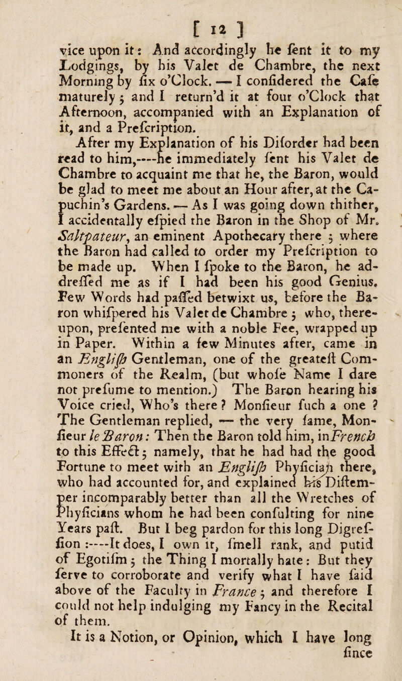 vice upon it: And accordingly he lent it to my Todgings, by his Valet de Chambre, the next Morning by fix o’Clock. — I confidered the Cafe maturely $ and I return’d it at four o’Clock that Afternoon, accompanied with an Explanation of it, and a Prefcription. After my Explanation of his Diforder had been read to him,——he immediately lent his Valet de Chambre to acquaint me that he, the Baron, would be glad to meet me about an Hour after, at the Ca¬ puchin’s Gardens. — As I was going down thither, I accidentally efpied the Baron in the Shop of Mre Saltpateur, an eminent Apothecary there $ where the Baron had called to order my Prefcription to be made up. When I fpoke to tne Baron, he ad- drefied me as if I had been his good Genius. Few Words had pafied betwixt us, before the Ba¬ ron whifpered his Valet de Chambre $ who, there¬ upon, prefented me with a noble Fee, wrapped up in Paper. Within a few Minutes after, came in an E?igli(h Gentleman, one of the greatelt Com¬ moners of the Realm, (but whole Name I dare not prefume to mention.) The Baron hearing his Voice cried, Who’s there? Monfieur fuch a one ? The Gentleman replied, — the very fame, Mon¬ fieur ieBaron: Then the Baron told him, in French to this Effect $ namely, that he had had the good Fortune to meet with an Englijh Phvficia)i there, who had accounted for, and explained hfs Diftem- per incomparably better than all the Wretches of Phyficians whom he had been confuting for nine Years pad:. But 1 beg pardon for this long Digref- fion —It does, I own it, fmell rank, and putid of Egotifm 5 the Thing I mortally hate : But they ferve to corroborate and verify what I have faid above of the Faculty in Fratice j and therefore I could not help indulging my Fancy in the Recital of them. It is a Notion, or Opinion, which I have long fince