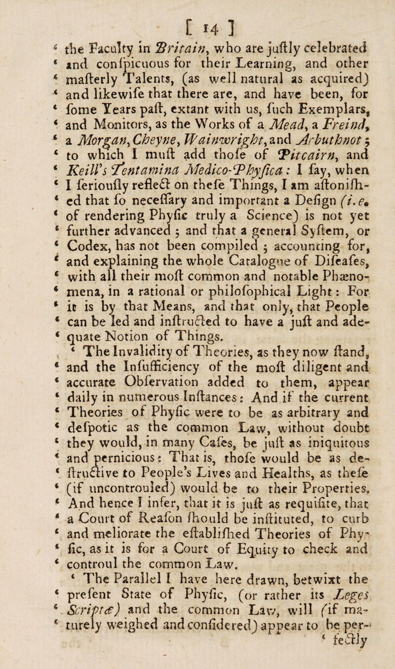 E 141 the Faculty in Britain^ who are jultly celebrated and conlpicuous for their Learning, and other maderly Talents, (as well natural as acquired) and likewife that there are, and have been, for fome Years pafb, extant with us, fuch Exemplars, and Monitors, as the Works of a Mead> a Freind% a Morgan^ Cheyne> Wainwright^nd Arbuthnot5 to which I muft add thofe of ‘Pitcairn, and Keill's ‘Tentamina Medico-Phyfica: I fay, when I ferioufly refledl on thefe Things, I am adonifh- ed that fo neceffary and important a Defign (i. em of rendering Phyfic truly a Science) is not yet further advanced 5 and that a general Sydem, or Codex, has not been compiled ; accounting for, and explaining the whole Catalogue of Difcafes, with all their mod common and notable Pheno¬ mena, in a rational or philofophical Light: For it is by that Means, and that only, that People can be led and infhufted to have a jud and ade¬ quate Notion of Things. ‘ The Invalidity of Theories, as they now dand, and the Infufficiency of the mod diligent and accurate Obfervation added to them, appear daily in numerous Indances: And if the current Theories of Phyfic were to be as arbitrary and defpotic as the common Law, without doubt they would, in many Cafes, be juft as iniquitous and pernicious s That is, thofe would be as de- ftru«ive to People’s Lives and Healths, as thefe (if uncontrouled) would be to their Properties, And hence I infer, that it is jud as requilite, that a Court of Reafon fhould be indituted, to curb and meliorate the edablifhed Theories of Phy¬ fic, as it is for a Court of Equity to check and controul the common Law. 4 The Parallel i have here drawn, betwixt the prefent State of Phyfic, (or rather its Leges Script#) and the common Law, will fif ma¬ turely weighed and confidered) appear to be per- * fedHy