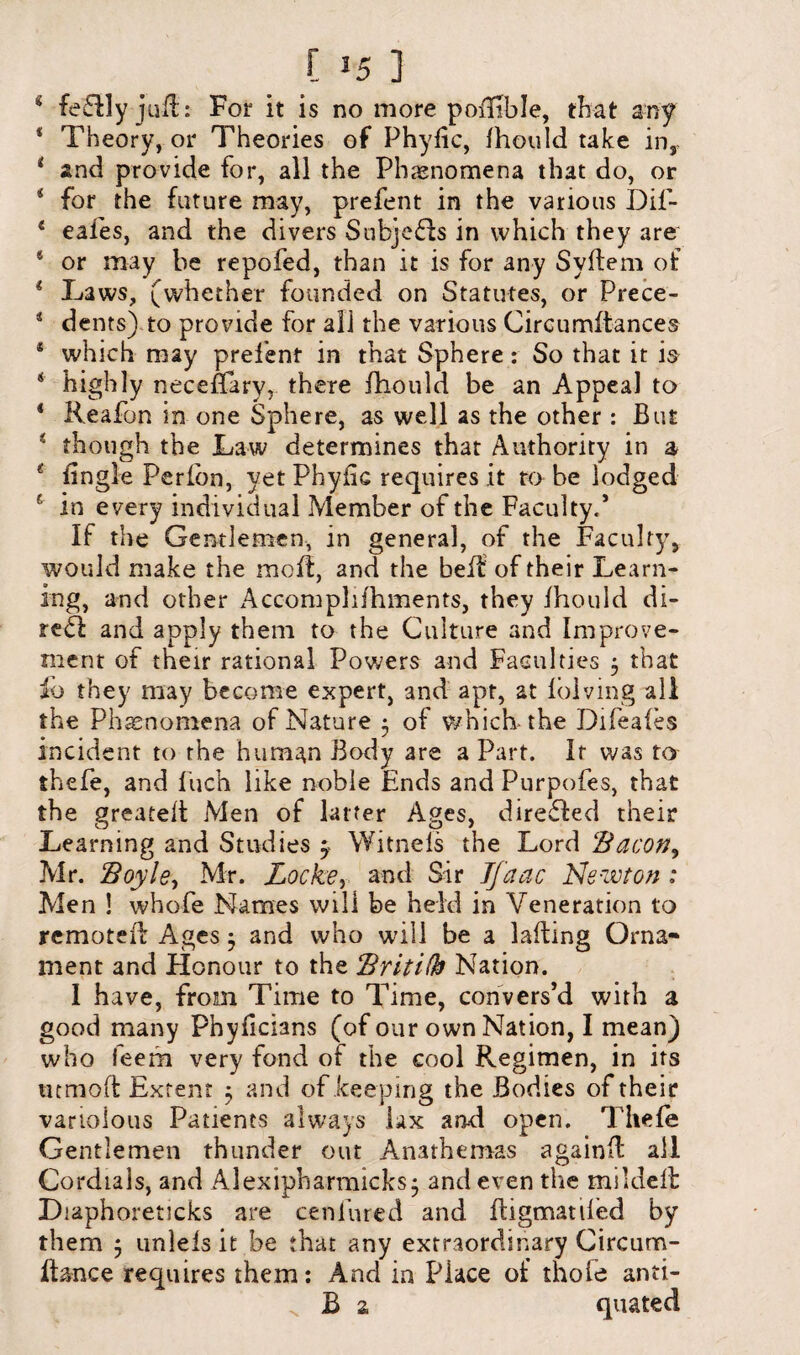 * fe£lly juft: For it is no more poiFble, that any 1 Theory, or Theories of Phylic, fhould take inr i and provide for, all the Phenomena that do, or 55 for the future may, prefent in the various Dil- 4 eafes, and the divers Sabje&s in which they are * or may be repofed, than it is for any Syftem of i Laws, (whether founded on Statutes, or Prece- 4 dents) to provide for all the various Circurrtdances * which may prefent in that Sphere: So that it is 4 highly neceEary, there fhould be an Appeal to 4 Reafon in one Sphere, as well as the other : But 4 though the Law determines that Authority in a 4 Engle Peribn, yet Phyfic requires it to be lodged f in every individual Member of the Faculty.’ If the Gentlemen, in general, of the Faculty, would make the mod:, and the bed of their Learn¬ ing, and other Accomplifhments, they fhould di- re<d and apply them to the Culture and Improve¬ ment of their rational Powers and Faculties 5 that io they may become expert, and apt, at folving all the Phenomena of Nature 5 of which the Difeaies incident to the hum^n Body are a Part. It was to thefe, and Inch like noble Ends and Purpofes, that the greated Men of latter Ages, directed their Learning and Studies y Witnels the Lord ‘Bacon, Mr. Boyle, Mr. Locke, and Sir Jfaac Ne-wton : Men ! whofe Names will be held in Veneration to remoted Ages 5 and who will be a lading Orna¬ ment and Honour to the Britifh Nation. I have, from Time to Time, convers’d with a good many Phyficians (of our own Nation, I mean) who feem very fond of the cool Regimen, in its utmod Extent 5 and of keeping the Bodies of their variolous Patients always lax and open. Thefe Gentlemen thunder out Anathemas againd all Cordials, and Alexipbarmicks; and even the mildeft DiaphoretJcks are cenfured and digmatifed by them 5 unlels it be that any extraordinary Circum- fta-nce requires them: And in Place of thofe anti- v B a quated