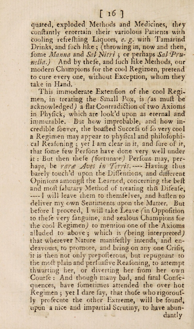 quated, exploded Methods and Medicines, they conftantly entertain their variolous Patients with cooling refrefhing Liquors, e. g. with Tamarind Drinks, and flich like ; (throwing in, now and then, fome Manna and Sal ISitri j or perhaps Sal Pru¬ nella.) And by thefe, and fuch like Methods, our modern Champions for the cool Regimen, pretend to cure every one, without Exception, whom they take in Hand. This immoderate Exfention of the cool Regu men, in treating the Small Pox, is (as mud; be acknowledged) a flat Conrradidfion of two Axioms in Phyfick, which are look’d upon as eternal and immutable. But how improbable, and how in¬ credible ibever, the boafted Succefs of fo very cool a Regimen may appear to phyfical and philoiophi- cal Reafoning ; yet I am clear in it, and Pure of it, that Pome few Perlons have done very W'ell under it : But then thefe (fortunate ) Perfons may, per¬ haps, be rar<e Avss in Terris. —- Having thus barely touch’d upon the Difientions, and different Opinions amongft the Learned, concerning the belt and mod falutary Method of treating thf§ Diieafe, ——I will leave them to themfeives, and haften to deliver my own Sentiments upon the Matter. But before I proceed, I will take Leave (in Oppofition to thefe very fanguine, and zealous Champions for the cool Regimen) to mention one of the Axioms alluded to above 5 which is (being interpreted^ that wherever Nature manifeftly intends, and en¬ deavours, to promote, and bring on any one Crifis, it is then not only preponerous, but repugnant to the mo ft plain and perfuafive Reafoning, to attempt thwarting her, or diverting her from her own Courfe : And though many bad, and fatal Confe- quences, have fometimes attended the over hot Regimen $ yet I dare fay, that thofe who rigorouf- ly profecute the other Plxtreme, will be found, upon a nice and impartial Scrutiny, to have abun¬ dantly