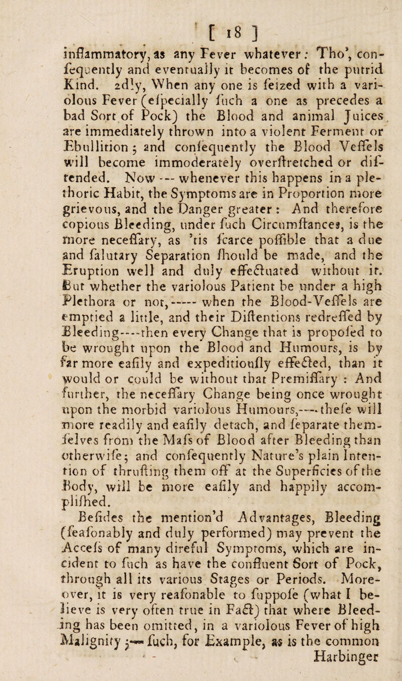 inflammatory,as any Fever whatever: Tho*, con- fequently and eventually it becomes o£ the putrid Kind. 2dly, When any one is feized with a vari¬ olous Fever (efpecially fuch a one as precedes a bad Sort of Pock) the Blood and animal Juices are immediately thrown into a violent Ferment or Ebullition $ and consequently the Blood Veffels will become immoderately overflretched or dif- tended. Now --- whenever this happens in a ple¬ thoric Habit, the Symptoms are in Proportion more grievous, and the Danger greater : And therefore copious Bleeding, under fuch Circumftances, is the more neceffary, as ’tis fcarce pofifible that a due and falutary Separation fhould be made, and the Eruption well and duly effedfuated without ir. But whether the variolous Patient be under a high Plethora or nor,-— when the Blood-Veffels are emptied a little, and their Diftentions redrefied by BIeeding----rhen every Change that is propoled to be wrought upon the Blood and Humours, is by far more eafily and expeditioufly effected, than it would or could be without that Premiffary : And further, the necefifary Change being once wrought upon the morbid variolous Humours,— thefe will more readily and eafily detach, and feparate them- felves from the Mafs of Blood after Bleeding than otherwife; and confequently Nature’s plain Inten¬ tion of thrufting them off at the Superficies of the Body, will be more eafily and happily accom- plifhed. Befides the mention’d Advantages, Bleeding (feafonably and duly performed) may prevent the Accefs of many direful Symptoms, which are in¬ cident to fuch as have the confluent Sort of Pock, through all its various Stages or Periods. More¬ over, it is very reafonable to fuppofe (what 1 be¬ lieve is very often true in Faff) that where Bleed¬ ing has been omitted, in a variolous Fever of high Malignity p— fuch, for Example, as is the common 1. - Harbinger
