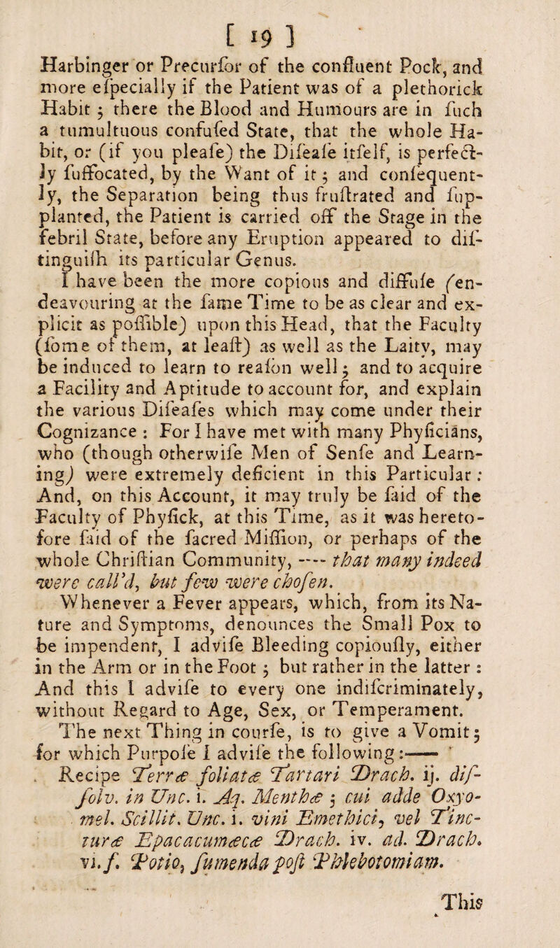 Harbinger or Precurfor of the confluent Pock, and more especially if the Patient was of a plethorick Habit ; there the Blood and Humours are in fuch a tumultuous confufed State, that the whole Ha¬ bit, or (if you pleale) the Difeale itfelf, is perfect¬ ly fuffocated, by the Want of it; and confequent- ly, the Separation being thus fruftrated and fup- plantcd, the Patient is carried off the Stage in the febnl State, before any Eruption appeared to dif- tinguifh its particular Genus. I have been the more copious and diffufe (''en¬ deavouring at the fame Time to be as clear and ex¬ plicit as poflible) upon this Head, that the Faculty (fome of them, at leaf!) as well as the Laity, may be induced to learn to reafon well ; and to acquire a Facility and Aptitude to account for, and explain the various Difeafes which may come under their Cognizance : For I have met with many Phyficians, who (though otherwife Men of Senfe and Learn¬ ing,) were extremely deficient in this Particular; And, on this Account, it may truly be Hid of the Faculty of Phyfick, at this Time, as it was hereto¬ fore faid of the facred Million, or perhaps of the whole Chriflian Community, — that many indeed were call'd, but few were chofen. Whenever a Fever appears, which, from its Na¬ ture and Symptoms, denounces the Small Pox to be impendent, I advife Bleeding copioufly, either in the Arm or in the Foot ; but rather in the latter : And this 1 advife to every one indifcriminately, without Regard to Age, Sex, or Temperament. The next Thing in courfe, is to give a Vomit; for which Purpoie I advife the following:— Recipe Terr<e foliata T’artari T)rach. ij. dif- folv. in Unc. i. Aq. Menthtf ; cut adde Oxyo- mel. Scillit. Unc. i. vini Emethici, vel Tfinc- tur(£ Epacacumtfcce Tdrach. iv. ad. Drach. vi./. TotiO) fumenda pofi Thlebotomiam. This