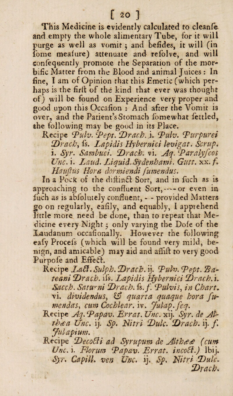 C 2° } This Medicine ^evidently calculated to cleanfe and empty the whole alimentary Tube, for it will purge as well as vomit $ and befides, it will (in fame meafure) attenuate and refolve, and will confequently promote the Separation of the mor¬ bific Matter from the Blood and animal Juices : In fine, I am of Opinion that this Emetic (which per¬ haps is the firft of the kind that ever was thought of) will be found on Experience very proper and good upon this Occafion : And after the Vomit is over, and the Patient’s Stomach fomewhat fettled, the following may be good in its Place. Recipe Pulv. Pept. Drach. i. Pulv. Purpurei Drach, fs. Lapidis Hybernici levigat. Scrap, i. Syr. Sambuci. Drach. vi. Aq. Paralyfcos Unc. i. Laud. Liquid.-Sydenhami. Gutt. xx. f. Hauftu$ Horn dormiendi fumendus. In a Pock of the diifinft Sort, and in fuch as is approaching to the confluent Sort,—--or even in fuch as is abfolutely confluent, - - provided Matters go on regularly, eafily, and equably, I apprehend little more need be done, than to repeat that Me¬ dicine every Night * only varying the Dole of the Jhaudanum occasionally. However the following eafy Procefs (which will be found very mild, be¬ nign, and amicable) may aid and aifift to very good Purpofe and EffefL Recipe J.aff. Sulph. Drach. ij. Pulv. Pept. 2da- teani ‘Drach. ifs. Lapidis Hybernici Drach. i. Sacch. Satuvni Drach. fs./. Pulvis, in Chart. vi. dividendus, £? quart a quaque bora fu~ men das, cum Cochlear. iv. Julap.fteq. Recipe Aq. Pap an. Err at. Unc. xij. Syr. de Al~ rhtea Unc. ij. Sp. Nitri Dulc. Drach. ij. /. (fill apt um. Recipe DecoSti ad Syrupum de Althcec? (am Unc. i. Florum Papav. Err at. incoft.) Ibij. Syr. Capilh ven Unc. ij. Sp. Nitri Dulc. Drach*