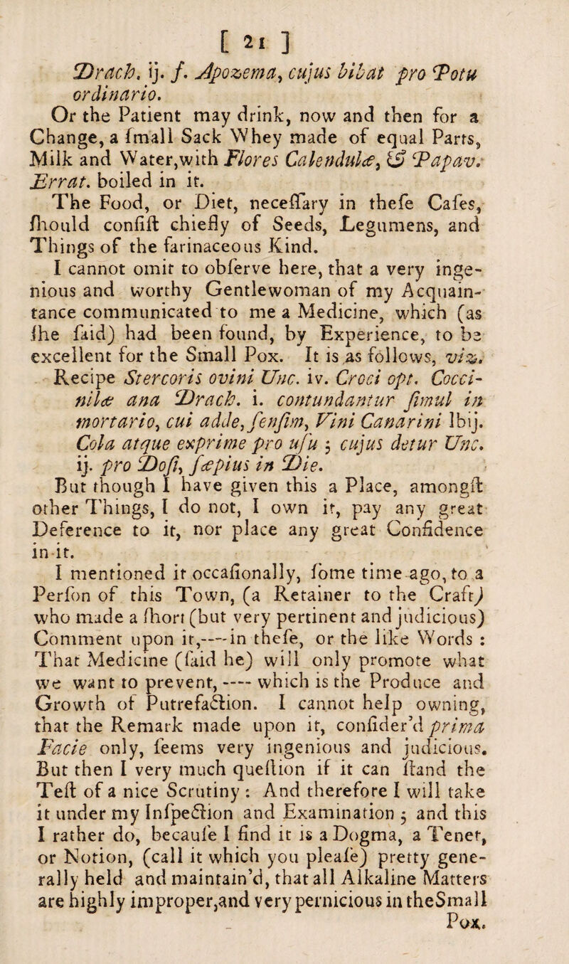 Drach, ij. /. Jpozema, cujus bihat pro Fotu ordinario. Or the Patient may drink, now and then for a Change, a (mall Sack Whey made of equal Parts, Milk and Water,with Flores Calendula, & Fapav. Errat. boiled in it. The Food, or Diet, necefTary in thefe Cafes, Ihould conlifl chiefly of Seeds, Legumens, and Things of the farinaceous Kind. I cannot omit to obferve here, that a very inge¬ nious and worthy Gentlewoman of my Acquain¬ tance communicated to me a Medicine, which (as ihe fa id) had been found, by Experience, to be excellent for the Small Pox. It is as follows, viz. Recipe Stercoris ovini Unc. iv. Croci opt. Cocci- nil# ana Drach. i. contundantur fimul in mortario, cut adde,fen/im} Vini Canarini Ibij. Cola atque exprime pro ufu 3 cujus detur Unc. ij. pro Dofi> fee pins in Die. But though I have given this a Place, amongft other filings, I do not, I own it, pay any great Deference to it, nor place any great Confidence in it. I mentioned it occaflonally, lorne time ago, to a Perfon of this Town, (a Retainer to the Craft) who made a fliort (but very pertinent and judicious) Comment upon it,—-in thefe, or the like Words : That Medicine (laid he) will only promote what we want to prevent, —— which is the Produce and Growth of Putrefaction. I cannot help owning, that the Remark made upon it, confider’d prima Facie only, feems very ingenious and judicious. But then I very much quellion if it can itand the Teft of a nice Scrutiny : And therefore I will take it under my Infpedion and Examination 3 and this I rather do, becaule I find it is a Dogma, a Tenet, or Notion, (call it which you pleale) pretty gene¬ rally held and maintain’d, that all Alkaline Matters are highly improper,and very pernicious in theSmall
