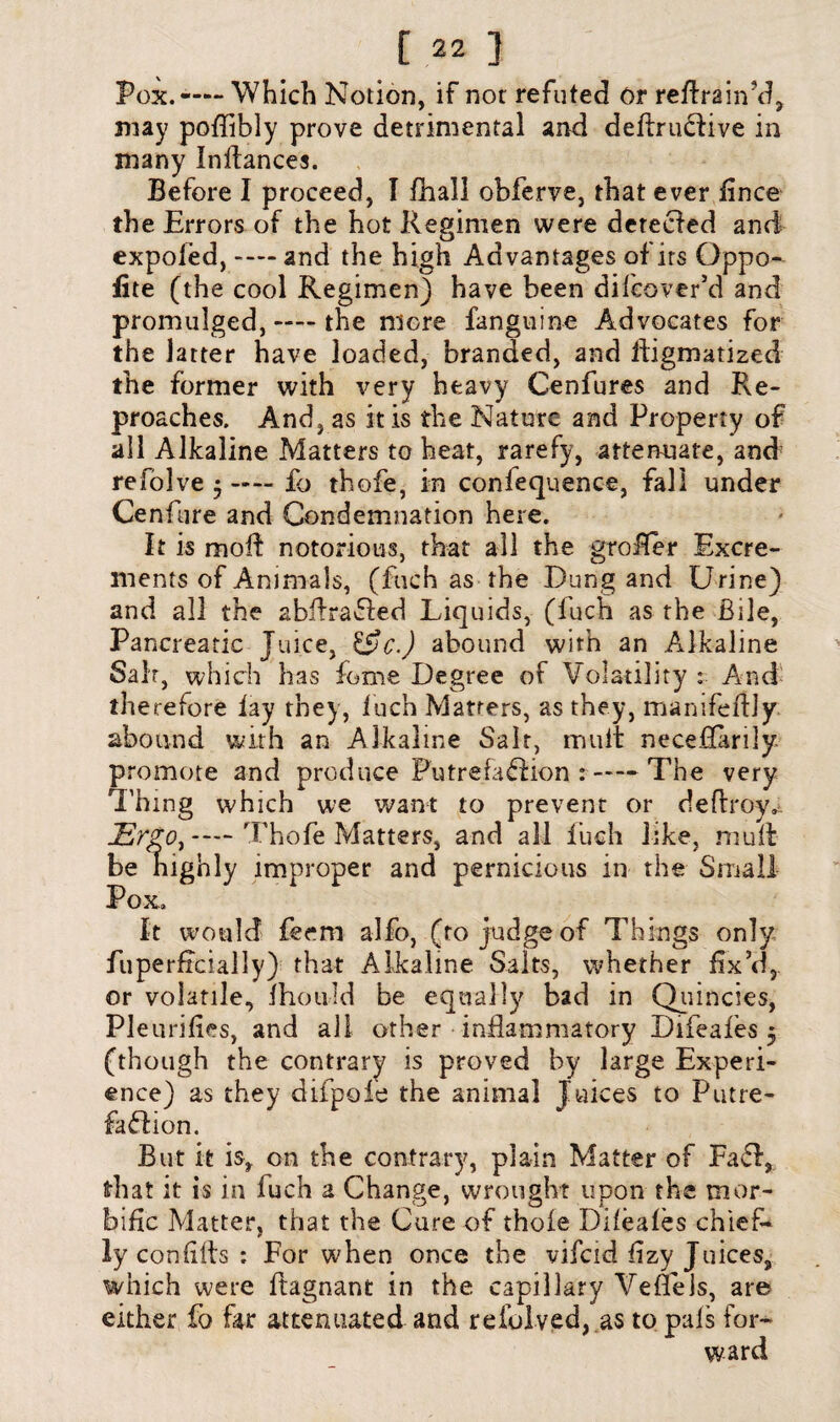 Pox. — Which Notion, if not refuted or retrain’d, may poflibly prove detrimental and deftrudlive in many Instances. Before I proceed, I fhall obferve, that ever fince the Errors of the hot Regimen were detected and expofed, — and the high Advantages of its Gppo- lite (the cool Regimen) have been dileover’d and promulged, —— the more fanguine Advocates for the latter have loaded, branded, and iligmatized the former with very heavy Cenfures and Re¬ proaches. And, as it is the Nature and Property of all Alkaline Matters to heat, rarefy, attenuate, and refolve • —- fo thofe, in confequence, fall under Cenfure and Condemnation here. It is moil notorious, that all the groffer Excre¬ ments of Animals, (fuch as the Dung and Urine) and all the abAradted Liquids, (fuch as the Bile, Pancreatic Juice, &c.) abound with an Alkaline Salt, which has feme Degree of Volatility : And therefore lay they, Inch Matters, as they, mamfellly abound with an Alkaline Salt, mult necedarily. promote and produce Putrefadlion :-The very Thing which we want to prevent or deftroy*. JErgo^—Thole Matters, and all luch like, mull be nighly improper and pernicious in the Small Pox. It would feem alfo, (to judge of Things only fiiperfrcially) that Alkaline Salts, whether fix’d,, or volatile, fhould be equally bad in Quincies, Pleurilies, and all other inflammatory Difeales 5 (though the contrary is proved by large Experi¬ ence) as they difpole the animal Juices to Putre- fadlion. But it is, on the contrary, plain Matter of Fadf, frhat it is in luch a Change, wrought upon the mor¬ bific Matter, that the Cure of thole Difeales chief¬ ly con fills : For when once the vifeid fizy Juices, which were Itagnant in the capillary Vefiels, are either fo far attenuated and reiblved, as to pals for-