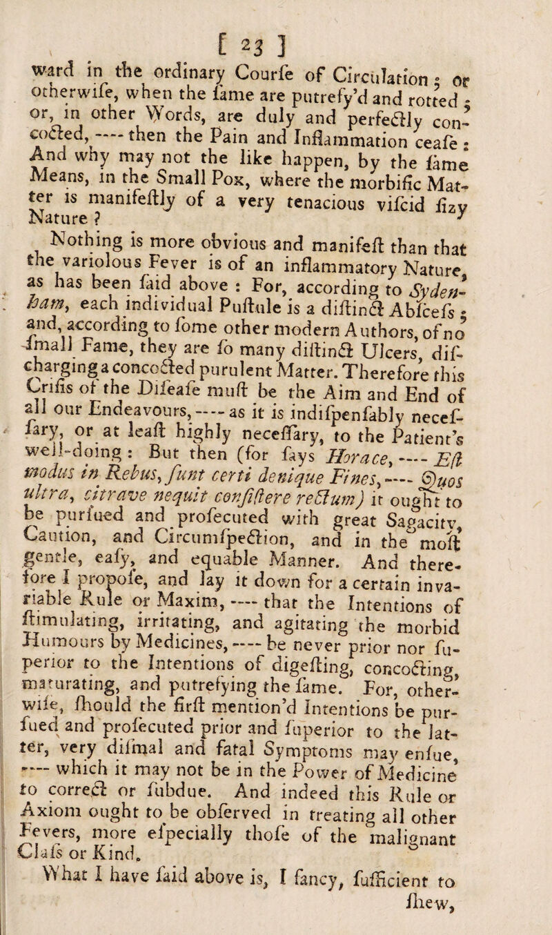 ware? in the ordinary Courfe of Circulation • or otnerwile, when the lame are putrefy’d and rotted - or, in other Words, are duly and perfectly con- codied, then the Pain and Inflammation ceafe - And wny may not the like happen, by the lime Means, in the Small Pox, where the morbific Mat¬ ter is manifeftly of a very tenacious vifcid iizv Nature ? J Nothing is more obvious and manifefl than that the variolous Fever is of an inflammatory Nature as has been fatd above : For, according to Syden- ham, each individual Puftule is a diilin&: Ablcefs • and according to fome other modern Authors, of no -imall Fame, they are fo many diitind Ulcers dif- charging a coacofted purulent'Matter. Therefore this Cnfis of the Dileafe muft be the Aim and End of all our Endeavours,--as it is indifpenfably necef- iary or at leafl highly neceffary, to the Patients well-doing : But then (for fays Horace,-E(l modus in Rebus, funt certi denique Fines,—-- 6)uo$ ultra, citrave nequit confidere re Bum) it ought to be purfued and profecuted with great Sapacitv Caution, and Circumfpe&ion, and in the° moff gentle, eafy, and equable Manner. And there¬ fore I proDofe, and lay it down for a certain inva¬ riable Rule or Maxim, — that the Intentions of Simulating, irritating, and agitating the morbid Humours by Medicines, —- be never prior nor fu- penor to the Intentions of digefling, concerting maturating, and putrefying the fame. For, orher- wife, fhould the Frft mention’d Intentions be pur¬ fued and profecuted prior and fu'perior to the Jat- tei, very dilmal and fatal Symptoms may' enfue, — which it may not be in the Power of Medicine to correct or fubdue. And indeed this Rule or Axiom ought to be obferved in treating ail other Fevers, more eipecially thofe of the malignant Clais or Kind, ° \^hat I have laid above is, I fancy, fufHcient to fhew,