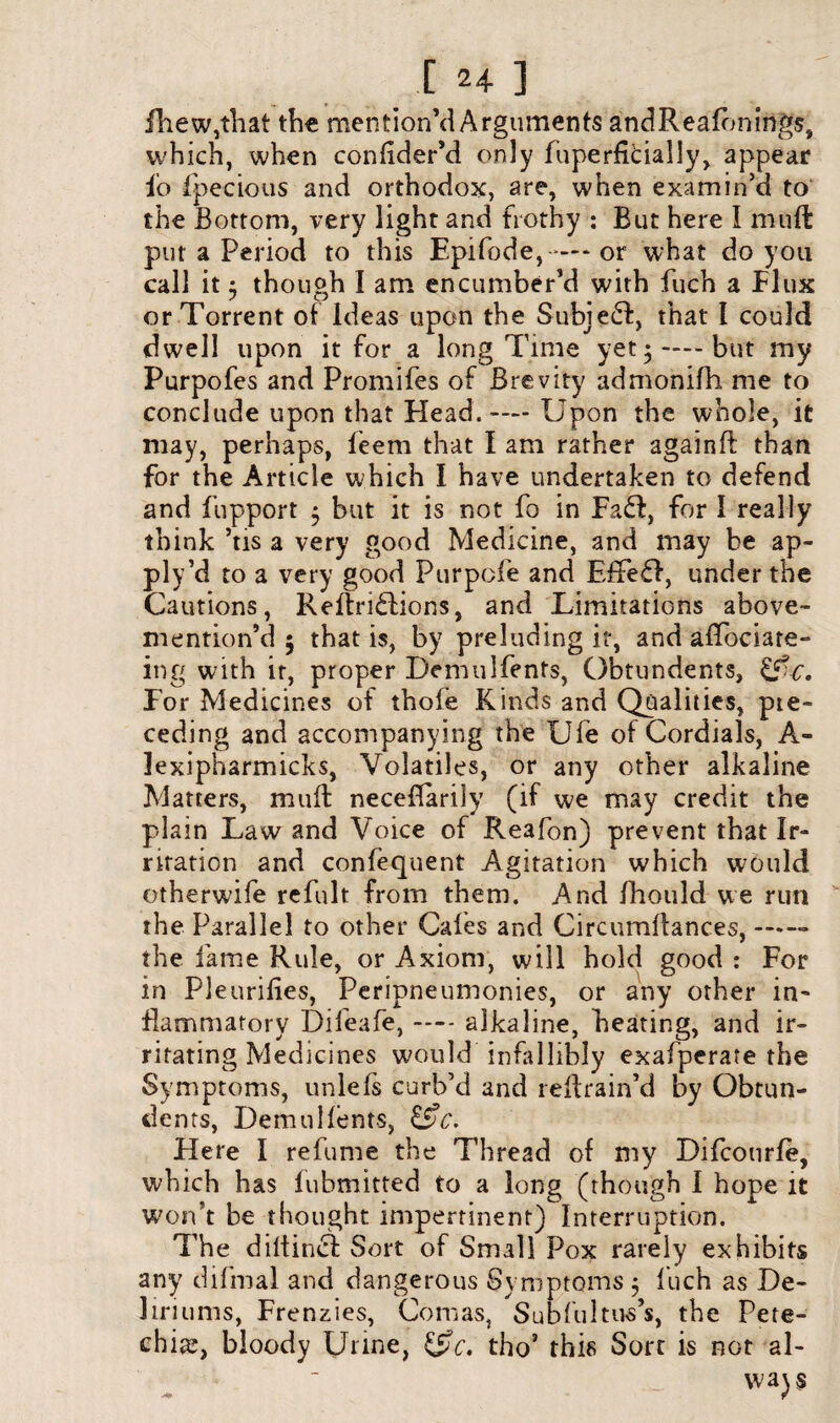 fhew,tliat the mention’d Arguments andReafbnings, which, when confider’d only fuperfldally, appear io fpecious and orthodox, are, when examin’d to the Bottom, very light and frothy : But here I mnft put a Period to this Epifode,-*— or what do you call it 5 though I am encumber’d with fiich a Flux or Torrent of ideas upon the Subject, that i could dwell upon it for a long Time yet •-—-but my Purpofes and Promifes of Brevity admonifh me to conclude upon that Head.— Upon the whole, it may, perhaps, ieem that I am rather againfl than for the Article which I have undertaken to defend and fupport 5 but it is not fo in Fa£i, for I really think ’tis a very good Medicine, and may be ap- ply’d to a very good Purpofe and E£fe£f, under the Cautions, ReftribUons, and Limitations above- mention’d ; that is, by preluding it, and aflbciate- ing with it, proper Demulfents, Obtundents, £f^r. For Medicines of thofe Kinds and Qualities, pte- ceding and accompanying the Ufe of Cordials, A- iexipharmicks, Volatiles, or any other alkaline Matters, muff neceffarily (if we may credit the plain Law and Voice of Reafon) prevent that Ir- riration and confequent Agitation which would otherwife refult from them. And fhould we run the Parallel to other Cafes and Circumflances,-- the fame Rule, or Axiom, will hold good : For in Pleurifies, Peripneumonies, or any other in¬ flammatory Difeafe, — alkaline, heating, and ir¬ ritating Medicines would infallibly exafperate the Symptoms, unlefs curb’d and reflrain’d by Obtun¬ dents, Demulfents, &c. Here I refume the Thread of my Difcourfe, which has fubmitted to a long (though I hope it won’t be thought impertinent) Interruption. The diltincf Sort of Small Pox rarely exhibits any difmal and dangerous Symptoms 5 fiich as De¬ liriums, Frenzies, Comas, Subfultus’s, the Pete¬ chia;, bloody Urine, &c. tho’ this Sort is not al¬ ways