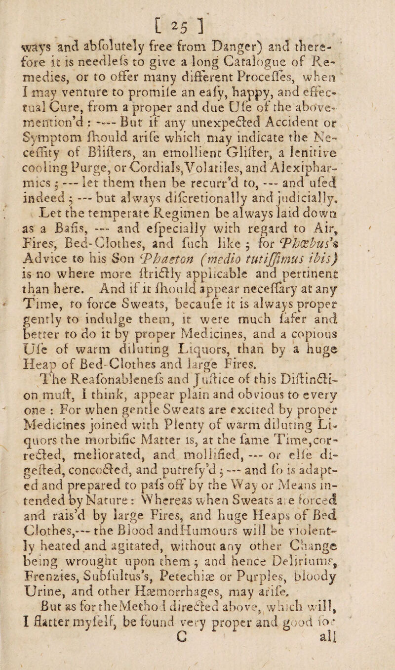ways and abfolutely free from Danger) and there¬ fore it is needleis to give a long Catalogue of Re¬ medies, or to offer many different Procefles, when I may venture to promile an eafy, happy, and effec¬ tual Cure, from a proper and due Ufe of the above- mention’d : —— But if any unexpedfed Accident or Symptom fhould arife which may indicate the Ne~ ceflity of Bliilers, an emollient G-lifier, a lenitive cooling Purge, or Cordials,Volatiles, and Alexiphar- mics 3 --- let them then be recunfd to, --- and ufed indeed 3 — but al ways dilcretionally and judicially. Let the temperate Regimen be always laid down as a Bails, — and efpecially with regard to Air, Fires, Bed-Clothes, and fuch like 3 for Phoebus's Advice to his Son ‘Phaeton (medio tutijjimus ibis) is no where more itriffly applicable and pertinent than here. And if it fhould appear necefiary at any Time, to force Sweats, becaufe it is always proper gently to indulge them, it were much iafer and better to do it by proper Medicines, and a copious Ufe of warm diluting Liquors, than by a huge Heap of Bed- Clothes and large Fires. The Reafonablenefs and Justice of this Diftindli- on mull, I think, appear plain and obvious to every one : For when gentle Sweats are excited by proper Medicines joined with Plenty of warm diluting Li¬ quors the morbific Matter is, at the lame Time,cor- redfed, meliorated, and mollified, —- or die di¬ gested, conceded, and putrefy 5d 3 --- and fo is adapt¬ ed and prepared to pais off by the Way or Means in¬ tended by Nature: Whereas when Sweats a e forced and rais’d by large Fires, and huge Heaps of Bed Clothes,-— the Blood andHumours will be violent¬ ly heated and agitated, without any other Change being wrought upon them 3 and hence Deliriums, Frenzies, Subfultus’s, Petechias or Purples, bloody Urine, and other Haemorrhages, may arife. But as fortheMetho i directed above, which will, I Hatter myfeh, be found very proper and good, to * C all