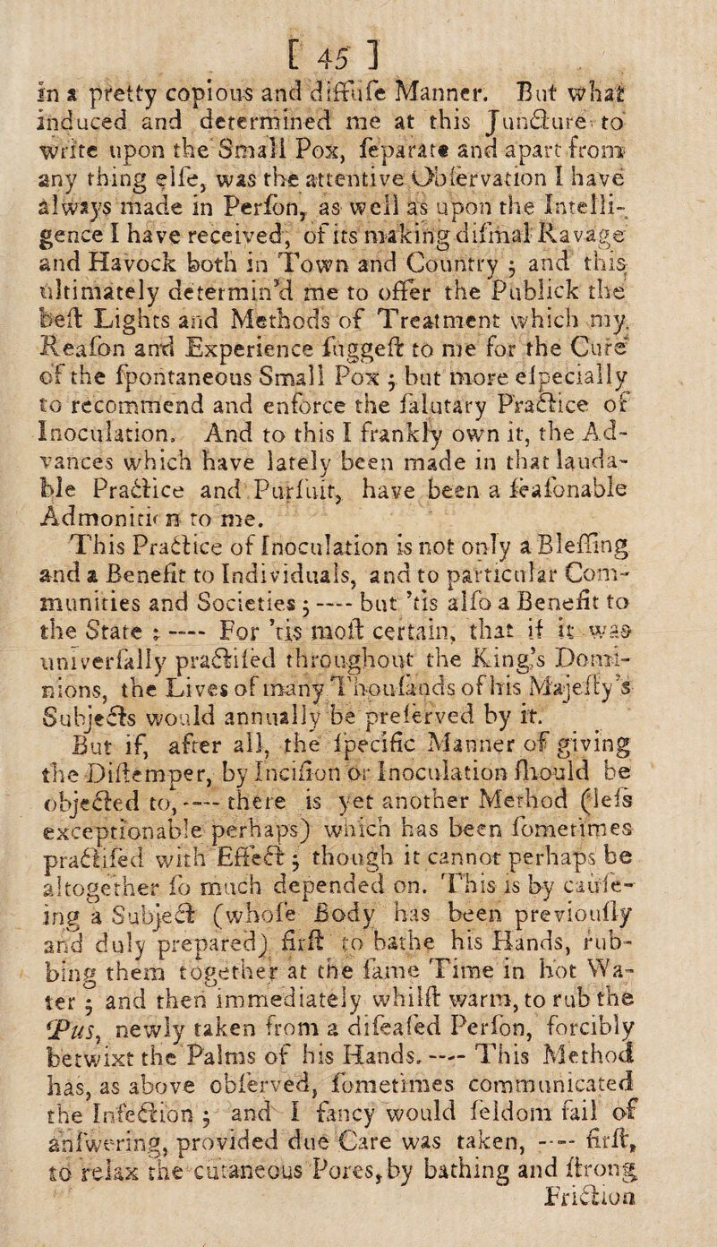 in a pretty copious and diffufe Manner. But what induced and determined me at this JunSure to Write upon the Small Pox, feparat# and apart from any thing eife, was the attentive Observation I have a!ways made in Perfbn, as well as upon the Intelli¬ gence I have received, of its making difmal Ravage and Havock both in Town and Country 3 and this ultimately determiiTd me to offer the Publick the bed Lights and Methods of Treatment which my. Realbn and Experience fugged to me for the Cure ©f the fpontaneous Small Pox j but more elpecially £0 recommend and enforce the falutary Practice of Inoculation, And to this I frankly own it, the Ad¬ vances which have lately been made in that lauda¬ ble Pradiice and Purfuit, have been a feafonable Admonith n to me. This PraClice of Inoculation Is not only a Bleffing and a Benefit to Individuals, and to particular Com¬ munities and Societies 5 — but Vis alfo a Benefit to the State r — For ’tis molt certain, that if it -was- umverfally pradlifed throughout the King’s Domi¬ nions, the Lives of mk riy T ho u fa a dsofhis M'aj eft y 5s Suhjefh would annually be preserved by it. But if, after all, the f’pecific Manner of giving the Diftemper, by Incifion or Inoculation Ihould be objected UV“—there is yet another Method (lefs exceptionable perhaps) which has been fomettrnes praftifed with Effect ^ though it cannot perhaps be altogether fo much depended on. This is by caufe- ing a Subject (whole Body has been previoufiy and duly prepared) firft to bathe his Hands, rub¬ bing them together at the fame Time in hot Wa¬ ter 5 and then immediately whilfl w3rni, to rub the *Pusr newly taken from a difeafed Perfon, forcibly betwixt the Palms of his Hands.— This Method has, as above obferved, fometimes communicated the Infeion 5 and I fancy would feldom fail of anfwering, provided due Care was taken, firfl, to relax the cutaneous Pores, by bathing and ftrong Friftioa