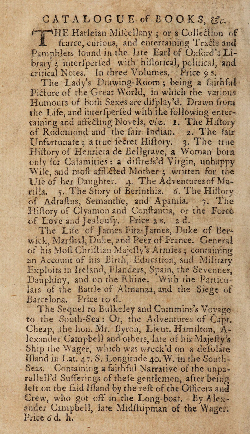 CATALOGUE of BOOKS, ^'X'HE Harleian Mifcellany * or a Collection of A fcarce, curious, and entertaining Traffe ami Pamphlets found in the late Earl of Oxford’s.Li¬ brary .) interfperfed with hifloricaJ, political, and critical Notes. In three Volumes. Price 9 s. The Lady’s Drawing-Room $ being a faithful Picture of the Great World, in which the various Humours of both S.exes are di(play’d. Drawn from the Life, and interfperied with the following enter¬ taining and affecting Novels, viz. 1. The Hiftory of Rod onion d and the fair Indian. 2. The fair Unfortunate ^ a true leSret Hiftory, 3. The true Hiftory of Henriera de Bellgrave, a Woman bom only for Calamities: a diitrels’d Virgin, unhappy Wife, and mold airlifted Mother 5 written for the Ufe of her Daughter. 4. The Ad ventures of Ma¬ nila. 5. The Story of Berinthia. 6. The Hifiory of Adraftus, Setnanthe, 2nd Apamia, 7. The Hifiory of Clyamon and Confhntia, or the Force of Love and jealoufy. Price 2 s. 2d. The Life of James Fitz-James, Duke of Ber¬ wick, Marflial, Duke, and Peer of France. General of his Moll Chriftian Majefly’s Armies 5 containing an Account of his Birth, Education, and Military Exploits in Ireland, Flanders, Spain, the Sevennes, Dauphiny, and cn the Rhine. With the Particu¬ lars of the Battle of Almanza, and the Siege of Barcelona. Price 10 d. The Sequel to Bnlkeley and Cummins’s Voyage to the South-Sea: Or, the Adventures of Capt. Cheap, the hon. Mr. Byron, Lieut. Hamilton, A- lexander Campbell and others, late of his Majeftys Ship the Wager, which was wreck’d on a defolate Ifland in Lat. 47. S. Longitude 40. W. in the Souths Seas. Containing a faithful Narrative of the unpa- rallellM Sufferings of thefe gentlemen, after being left on the fa id Ifland by the reft of the Officers and Crew, who got off in the Long-boat. By Alex¬ ander Campbell, late Midfhipman of the Wager. Price 6 d. h.