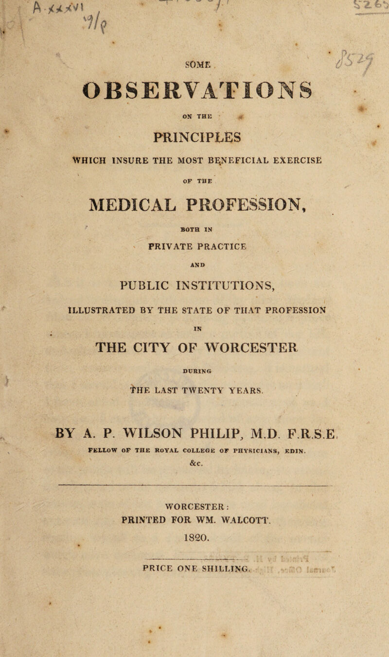 SOME OBSERVATIONS ON THE PRINCIPLES WHICH INSURE THE MOST BENEFICIAL EXERCISE V * OF THE MEDICAL PROFESSION, BOTH IN PRIVATE PRACTICE AND PUBLIC INSTITUTIONS, i ILLUSTRATED BY THE STATE OF THAT PROFESSION IN THE CITY OF WORCESTER DURING THE LAST TWENTY YEARS. BY A. P. WILSON PHILIP, M.D. F.R.S.E FELLOW OF THE ROYAL COLLEGE OF PHYSICIANS, EDIN. &C. WORCESTER: PRINTED FOR WM. WALCOTT. 1820. PRICE ONE SHILLING