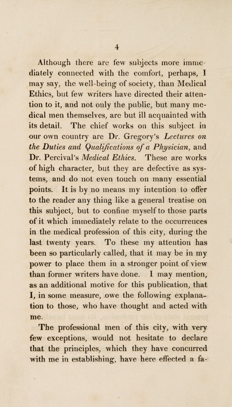 Although there are few subjects more imme diately connected with the comfort,, perhaps, I may say, the well-being of society, than Medical Ethics, but few writers have directed their atten¬ tion to it, and not only the public, but many me¬ dical men themselves, are but ill acquainted with its detail. The chief works on this subject in our own country are Dr. Gregory’s Lectures on the Duties and Qualifications of a Physician, and Dr. Percival’s Medical Ethics. These are works of high character, but they are defective as sys¬ tems, and do not even touch on many essential points. It is by no means my intention to offer to the reader any thing like a general treatise on this subject, but to confine myself to those parts of it which immediately relate to the occurrences in the medical profession of this city, during the last twenty years. To these my attention has been so particularly called, that it may be in my power to place them in a stronger point of view than former writers have done. I may mention, as an additional motive for this publication, that I, in some measure, owe the following explana¬ tion to those, who have thought and acted with me. The professional men of this city, with very few exceptions, would not hesitate to declare that the principles, which they have concurred with me in establishing, have here effected a fa-