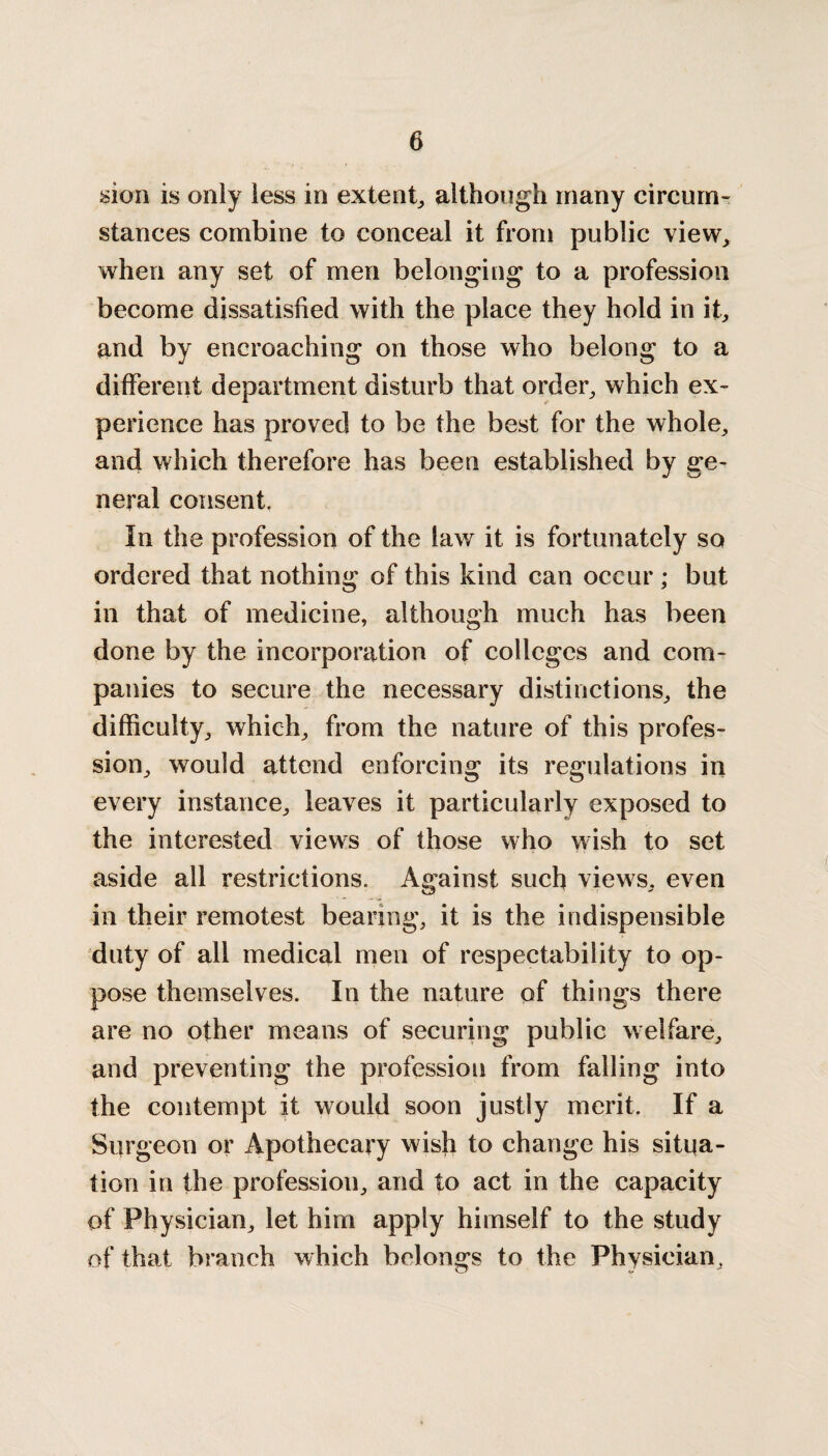 sion is only less in extent, although many circum¬ stances combine to conceal it from public view,, when any set of men belonging to a profession become dissatisfied with the place they hold in it, and by encroaching on those who belong to a different department disturb that order, which ex¬ perience has proved to be the best for the whole, and which therefore has been established by ge¬ neral consent. In the profession of the law it is fortunately so ordered that nothing of this kind can occur ; but in that of medicine, although much has been done by the incorporation of colleges and com¬ panies to secure the necessary distinctions, the difficulty, which, from the nature of this profes¬ sion, would attend enforcing its regulations in every instance, leaves it particularly exposed to the interested views of those who wish to set aside all restrictions. Against such views, even in their remotest bearing, it is the indispensible duty of all medical men of respectability to op¬ pose themselves. In the nature of things there are no other means of securing public welfare, and preventing the profession from falling into the contempt it would soon justly merit. If a Surgeon or Apothecary wish to change his situa¬ tion in the profession, and to act in the capacity of Physician, let him apply himself to the study of that branch which belongs to the Physician,