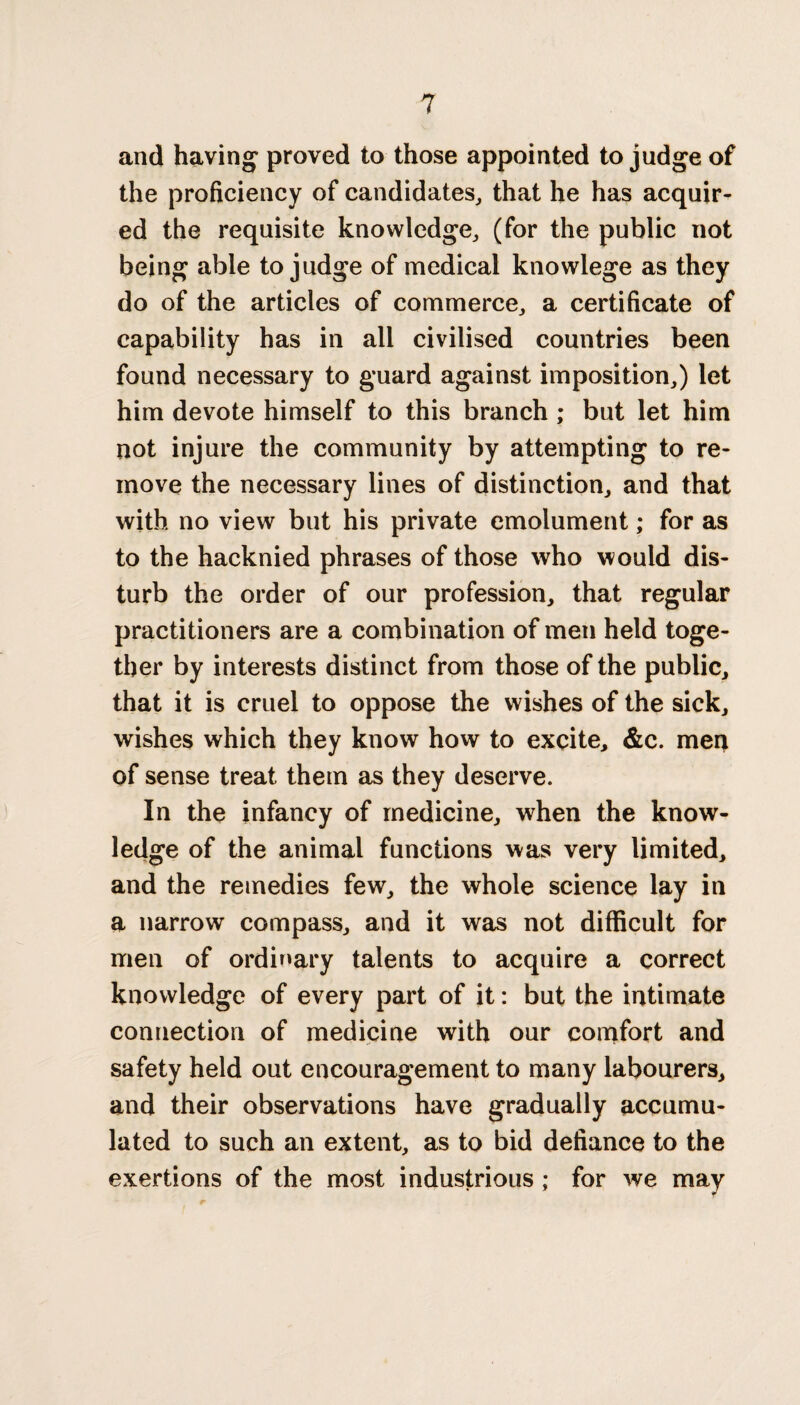 and having proved to those appointed to judge of the proficiency of candidates, that he has acquir¬ ed the requisite knowledge, (for the public not being able to judge of medical knowlege as they do of the articles of commerce, a certificate of capability has in all civilised countries been found necessary to guard against imposition,) let him devote himself to this branch ; but let him not injure the community by attempting to re¬ move the necessary lines of distinction, and that with no view but his private emolument; for as to the hacknied phrases of those who would dis¬ turb the order of our profession, that regular practitioners are a combination of men held toge¬ ther by interests distinct from those of the public, that it is cruel to oppose the wishes of the sick, wishes which they know how to excite, &c. men of sense treat them as they deserve. In the infancy of medicine, when the know¬ ledge of the animal functions was very limited, and the remedies few, the whole science lay in a narrow compass, and it was not difficult for men of ordinary talents to acquire a correct knowledge of every part of it: but the intimate connection of medicine with our comfort and safety held out encouragement to many labourers, and their observations have gradually accumu¬ lated to such an extent, as to bid defiance to the exertions of the most industrious ; for we may