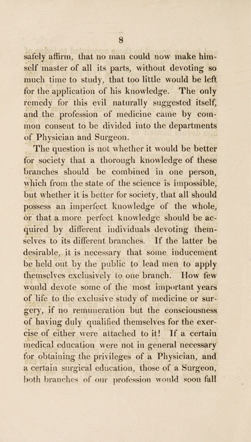 safely affirm, that no man could now make him- self master of all its parts, without devoting so much time to study, that too little would be left for the application of his knowledge. The only remedy for this evil naturally suggested itself, and the profession of medicine came by com¬ mon consent to be divided into the departments of Physician and Surgeon. The question is not whether it would be better for society that a thorough knowledge of these branches should be combined in one person, which from the state of the science is impossible, but whether it is better for society, that all should possess an imperfect knowledge of the whole, or that a more perfect knowledge should be ac¬ quired by different individuals devoting them¬ selves to its different branches. If the latter be desirable, it is necessary that some inducement be held out by the public to lead men to apply themselves exclusively to one branch. How few would devote some of the most important years of life to the exclusive study of medicine or sur¬ gery, if no remuneration but the consciousness of having duly qualified themselves for the exer¬ cise of either were attached to it! If a certain medical education were not in general necessary for obtaining the privileges of a Physician, and a certain surgical education, those of a Surgeon, both branches of our profession would soon fall