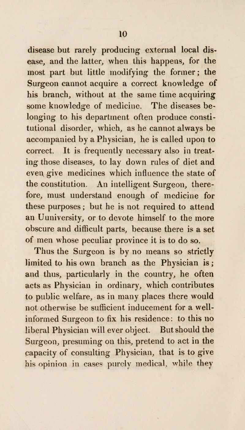 disease but rarely producing external local dis¬ ease, and the latter, when this happens, for the most part but little modifying the former; the Surgeon cannot acquire a correct knowledge of his branch, without at the same time acquiring some knowledge of medicine. The diseases be¬ longing to his department often produce consti¬ tutional disorder, which, as he cannot always be accompanied by a Physician, he is called upon to correct. It is frequently necessary also in treat¬ ing those diseases, to lay down rules of diet and even, give medicines which influence the state of the constitution. An intelligent Surgeon, there¬ fore, must understand enough of medicine for these purposes; but he is not required to attend an Uuniversity, or to devote himself to the more obscure and difficult parts, because there is a set of men whose peculiar province it is to do so. Thus the Surgeon is by no means so strictly limited to his own branch as the Physician is * and thus, particularly in the country, he often acts as Physician in ordinary, which contributes to public welfare, as in many places there would not otherwise be sufficient inducement for a well- informed Surgeon to fix his residence: to this no liberal Physician will ever object. But should the Surgeon, presuming on this, pretend to act in the capacity of consulting Physician, that is to give his opinion in cases purely medical, while they