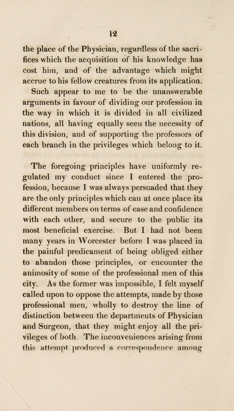 the place of the Physician, regardless of the sacri¬ fices which the acquisition of his knowledge has cost him, and of the advantage which might accrue to his fellow creatures from its application. Such appear to me to be the unanswerable arguments in favour of dividing our profession in the way in which it is divided in all civilized nations, all having equally seen the necessity of this division, and of supporting the professors of each branch in the privileges which belong to it. The foregoing principles have uniformly re¬ gulated my conduct since I entered the pro¬ fession, because I was always persuaded that they are the only principles which can at once place its different members on terms of ease and confidence with each other, and secure to the public its most beneficial exercise. But I had not been many years in Worcester before I was placed in the painful predicament of being obliged either to abandon those principles, or encounter the animosity of some of the professional men of this city. As the former was impossible, I felt myself called upon to oppose the attempts, made by those professional men, wholly to destroy the line of distinction between the departments of Physician and Surgeon, that they might enjoy all the pri¬ vileges of both. The inconveniences arising from this attempt produced a correspondence among