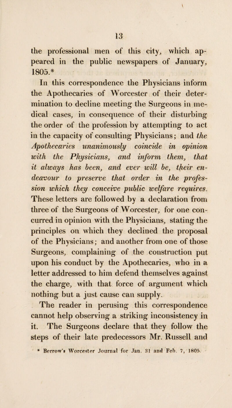 the professional men of this city, which ap¬ peared in the public newspapers of January, 1805.* In this correspondence the Physicians inform the Apothecaries of Worcester of their deter¬ mination to decline meeting the Surgeons in me¬ dical cases, in consequence of their disturbing the order of the profession by attempting to act in the capacity of consulting Physicians; and the Apothecaries unanimously coincide in opinion with the Physicians, and inform them, that it always has been, and ever will be, their en¬ deavour to preserve that order in the profes¬ sion which they conceive public welfare requires. These letters are followed by a declaration from three of the Surgeons of Worcester, for one con¬ curred in opinion with the Physicians, stating the principles on which they declined the proposal of the Physicians; and another from one of those Surgeons, complaining of the construction put upon his conduct by the Apothecaries, who in a letter addressed to him defend themselves against the charge, with that force of argument which nothing but a just cause can supply. The reader in perusing this correspondence cannot help observing a striking inconsistency in it. The Surgeons declare that they follow the steps of their late predecessors Mr. Russell and * Berrow’s Worcester Journal for Jan. 31 and Feb. 7, 1805.