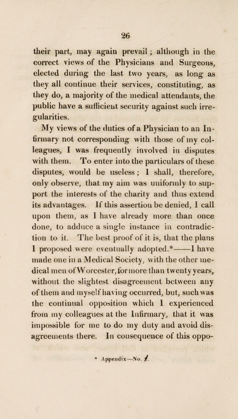 their part,, may again prevail; although in the correct views of the Physicians and Surgeons, elected during the last two years, as long as they all continue their services, constituting, as they do, a majority of the medical attendants, the public have a sufficient security against such irre¬ gularities. My views of the duties of a Physician to an In¬ firmary not corresponding with those of my col¬ leagues, I was frequently involved in disputes with them. To enter into the particulars of these disputes, would be useless; 1 shall, therefore, only observe, that my aim was uniformly to sup¬ port the interests of the charity and thus extend its advantages. If this assertion be denied, I call upon them, as I have already more than once done, to adduce a single instance in contradic¬ tion to it. The best proof of it is, that the plans I proposed were eventually adopted.*-1 have made one in a Medical Society, with the other me¬ dical men of Worcester, for more than twenty years, without the slightest disagreement between any of them and myself having occurred, but, such was the continual opposition which I experienced from my colleagues at the Infirmary, that it was impossible for me to do my duty and avoid dis¬ agreements there. In consequence of this oppo- * Appendix—No, /.