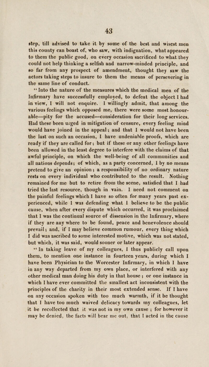 step, till advised to take it by some of the best and wisest men this county can boast of, who saw, with indignation, what appeared to them the public good, on every occasion sacrificed to what they could not help thinking a selfish and narrow-minded principle, and so far from any prospect of amendment, thought they saw the actors taking steps to insure to them the means of persevering in the same line of conduct. “ Into the nature of the measures which the medical men of the Infirmary have successfully employed, to defeat the object I had in view, I will not enquire. I willingly admit, that among the various feelings which opposed me, there were some most honour¬ able—pity for the accused—consideration for their long services. Had these been urged in mitigation of censure, every feeling mind would have joined in the appeal; and that I would not have been the last on such an occasion, I have undeniable proofs, which are ready if they are called for; but if these or any other feelings have been allowed in the least degree to interfere with the claims of that awful principle, on which the well-being of all communities and all nations depends; of which, as a party concerned, I by no means pretend to give an opinion; a responsibility of no ordinary nature rests on every individual who contributed to the result. Nothing remained for me but to retire from the scene, satisfied that I had tried the last resource, though in vain. I need not comment on the painful feelings which I have so often for many years past ex¬ perienced, while I was defending what I believe to be the public cause, when after every dispute which occurred, it was proclaimed that I was the continual source of dissension in the Infirmary, where if they are any where to be found, peace and benevolence should prevail; and, if I may believe common rumour, every thing which I did was ascribed to some interested motive, which was not stated, but which, it was said, would sooner or later appear. “ In taking leave of my colleagues, I thus publicly call upon them, to mention one instance in fourteen years, during which I have been Physician to the Worcester Infirmary, in which I have in any way departed from my own place, or interfered with any other medical man doing his duty in that house ; or one instance in which I have ever committed the smallest act inconsistent with the principles of the charity in their most extended sense. If I have on any occasion spoken with too much warmth, if it be thought that I have too much waived delicacy towards my colleagues, let it be recollected that it was not in ray own cause ; for however it may be denied, the facts will bear me out, that I acted in the cause