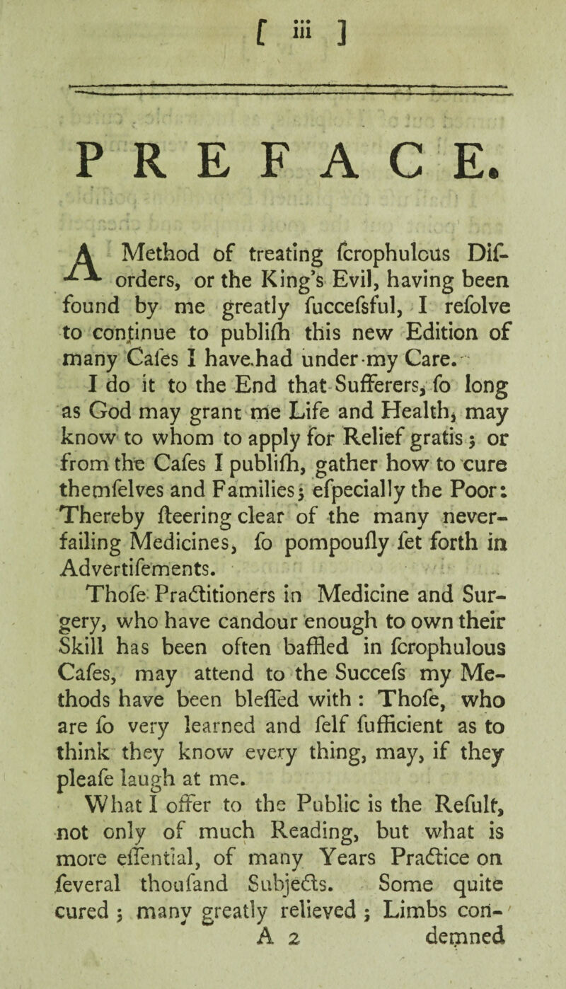 PREFACE. A Method of treating fcrophulcus Dif- orders, or the King’s Evil, having been found by me greatly fuccefsful, I refolve to continue to publifh this new Edition of many Cafes I have,had under-my Care. I do it to the End that Sufferers, fo long as God may grant me Life and Health* may know to whom to apply for Relief gratis $ or from the Cafes I publifh, gather how to cure thetnfelves and Families5 efpecially the Poor: Thereby fleering clear of the many never- failing Medicines, fo pompoufly fet forth in Advertifements. Thofe Practitioners in Medicine and Sur¬ gery, who have candour enough to own their Skill has been often baffled in fcrophulous Cafes, may attend to the Succefs my Me¬ thods have been blefled with : Thofe, who are fo very learned and felf fufficient as to think they know every thing, may, if they pleafe laugh at me. What I offer to the Public is the Refult, not only of much Reading, but what is more effential, of many Years Practice on feveral thoufand Subjects. Some quite cured 5 many greatly relieved; Limbs coni-' A 2 demned