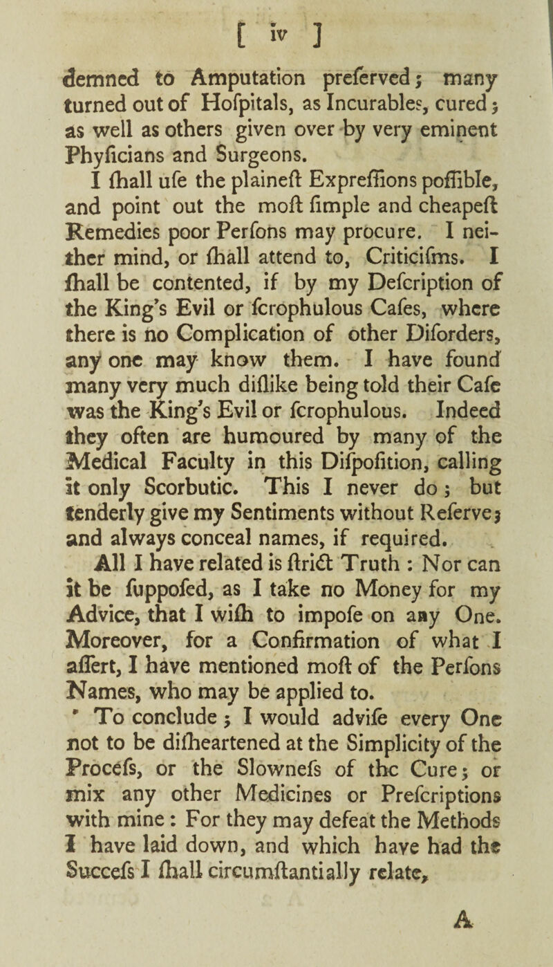 demncd to Amputation preferved; many turned out of Hofpitals, as Incurables, cured ; as well as others given over by very eminent Phyficians and Surgeons. I fhall ufe the plaineft Expreffions pofiible, and point out the moft fimple and cheapeft Remedies poor Perfons may procure. I nei¬ ther mind, or fhall attend to, Criticifms. I lhall be contented, if by my Defcription of the King’s Evil or fcrophulous Cafes, where there is no Complication of other Diforders, any one may know them. I have found many very much diflike being told their Cafe was the King’s Evil or fcrophulous. Indeed they often are humoured by many of the Medical Faculty in this Difpofition, calling it only Scorbutic. This I never do; but tenderly give my Sentiments without Refervej and always conceal names, if required. All I have related is ftridt Truth : Nor can it be fuppofed, as I take no Money for my Advice, that I wifh to impofe on any One. Moreover, for a Confirmation of what I aflert, I have mentioned moft of the Perfons Names, who may be applied to. r To conclude ; I would advife every One not to be difheartened at the Simplicity of the Procefs, or the Slownefs of the Cure; or mix any other Medicines or Prefcriptions with mine: For they may defeat the Methods I have laid down, and which have had the Succefs I fhall circumftantially relate. A