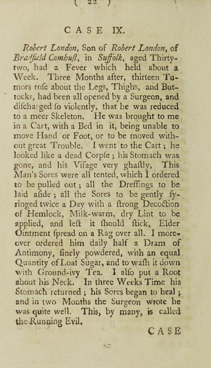 CASE IX. Robert London, Son of Robert London, of BraJJield Comhufty in Suffolk, aged Thirty- two, had a Fever which held about a Week. Three Months after, thirteen Tu¬ mors rofe about the Legs, Thigh's, and But¬ tocks, had been all opened by a Surgeon, and difcharged lb violently, that he was reduced to a meer Skeleton. He was brought to me in a Cart, with a Bed in it, being unable to move Hand or Foot, or to be moved with¬ out great Trouble. I went to the Cart; he looked like a dead Corpfe; his Stomach was gone, and his Vifage very ghailly, This Man’s Sores were all tented, which I ordered to be pulled out; all the Dreffings to be laid afide ; all the Sores to be gently ly- ringed twice a Day with a ftrong Deco&ion of Hemlock, Milk-warm, dry Lint to be applied, and left it fhould flick. Elder Ointment fpread on a Rag over all. I more-* over ordered him daily half a Dram of Antimony, finely powdered, with an equal Quantity ofLoat Sugar, and to wafh it down with Ground-ivy Tea. I alfo put a Root about his Neck. In three Weeks Time his Stomach returned ; his Sores began to heal j and in two Months the Surgeon wrote he was quite well. This, by many, is called the Running Evil.