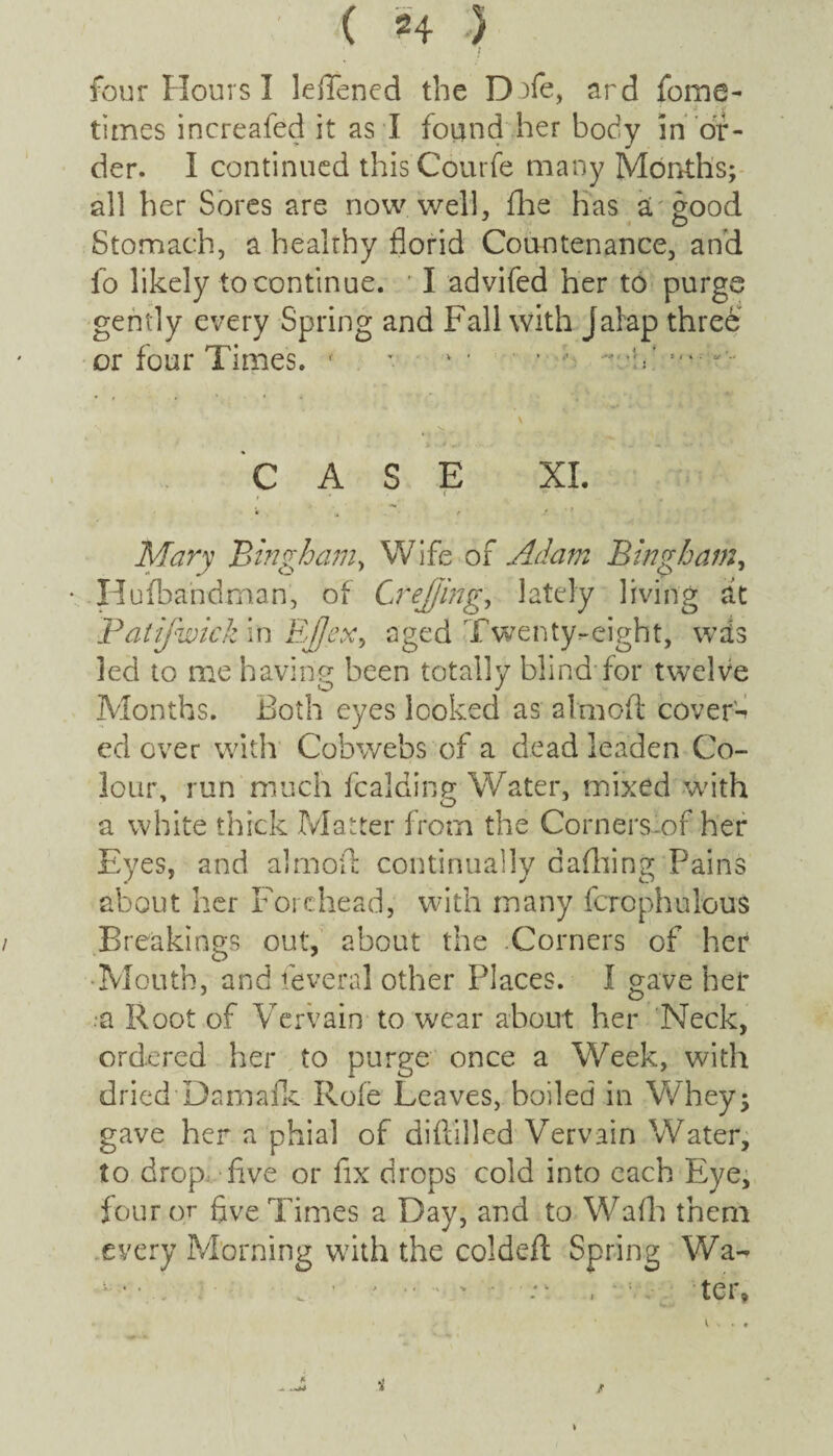 times increafed it as I found her body in or¬ der. I continued this Gourde many Months; all her Sores are now well, die has a good Stomach, a healthy florid Countenance, and fo likely to continue. ' I advifed her to purge gently every Spring and Fall with jalap three or four Times. ( *. *• ■ ■**-V \ >. CASE XI. f .. . ( * '• v i u V , Mary 'Bingham, Wife of Adam Bingham, • Hufbandman, of Crejjing, lately living at Patifwick in Ejjex, aged Twenty-eight, wds led to me having been totally blind for twelve Months. Both eyes looked as alnioft covert ed over with Cobwebs of a dead leaden Co¬ lour, run much fcalding Water, mixed with a white thick Matter from the Cornerslof her Eyes, and almoft continually dafhing Pains about her Forehead, with many fcrophulous Breakings out, about the Corners of her Mouth, and feveral other Places. I gave her •a Root of Vervain to wear about her Neck, ordered her to purge once a Week, with dried Damafk Rofe Leaves, boiled in Whey; gave her a phial of diflilled Vervain Water, to drop five or fix drops cold into each Eye, four or five Times a Day, and to Wadi them every Morning with the coldeft Spring Wa-